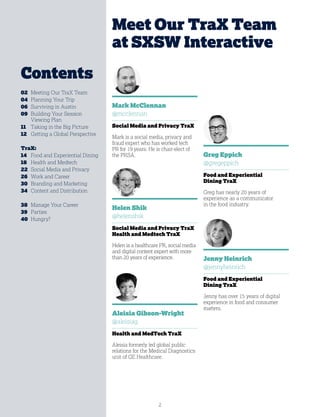 2
Mark McClennan
@mcclennan
Social Media and Privacy TraX
Mark is a social media, privacy and
fraud expert who has worked tech
PR for 19 years. He is chair-elect of
the PRSA.
Helen Shik
@helenshik
Social Media and Privacy TraX
Health and Medtech TraX
Helen is a healthcare PR, social media
and digital content expert with more
than 20 years of experience.
Meet Our TraX Team
at SXSW Interactive
02	 Meeting Our TraX Team
04	 Planning Your Trip
06	 Surviving in Austin
09	Building Your Session
Viewing Plan
11	 Taking in the Big Picture
12	 Getting a Global Perspective
TraX:
14	 Food and Experiential Dining
18	 Health and Medtech
22	 Social Media and Privacy
26	 Work and Career
30	 Branding and Marketing
34	 Content and Distribution
38	 Manage Your Career
39	Parties
40	Hungry?
Greg Eppich
@gregeppich
Food and Experiential
Dining TraX
Greg has nearly 20 years of
experience as a communicator
in the food industry.
Jenny Heinrich
@jennyheinrich
Food and Experiential
Dining TraX
Jenny has over 15 years of digital
experience in food and consumer
matters.
Aleisia Gibson-Wright
@aleisiag
Health and MedTech TraX
Aleisia formerly led global public
relations for the Medical Diagnostics
unit of GE Healthcare.
Contents
 