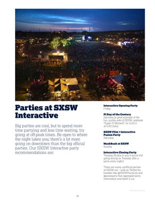39
Parties at SXSW
Interactive
Interactive Opening Party
Friday
Pi Day of the Century
Saturday (a great example of the
fun, quirky side of SXSW; celebrate
Super Pi Moment on 3/14/15
at 9:26:53am)
SXSW Film + Interactive
Fusion Party
Saturday
MashBash at SXSW
Sunday
Interactive Closing Party
Tuesday (Kudos to you if you’re still
going strong on Tuesday after a
party every night.)
There are many unofficial parties
at SXSW too – look on Twitter for
handles like @SXSWPartyList and
@sxswparty that aggregate party
information and tweet it out.
Big parties are cool, but to spend more
time partying and less time waiting, try
going at off-peak times. Be open to where
the night takes you; there’s a lot more
going on downtown than the big official
parties. Our SXSW Interactive party
recommendations are:
Photo by Tye Truitt
 