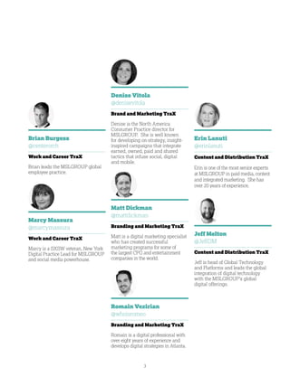 3
Jeff Melton
@JeffDM
Content and Distribution TraX
Jeff is head of Global Technology
and Platforms and leads the global
integration of digital technology
with the MSLGROUP’s global
digital offerings.
Denise Vitola
@denisevitola
Brand and Marketing TraX
Denise is the North America
Consumer Practice director for
MSLGROUP. She is well known
for developing on-strategy, insight-
inspired campaigns that integrate
earned, owned, paid and shared
tactics that infuse social, digital
and mobile.
Brian Burgess
@centerorch
Work and Career TraX
Brian leads the MSLGROUP global
employee practice.
Romain Vezirian
@whoisromeo
Branding and Marketing TraX
Romain is a digital professional with
over eight years of experience and
develops digital strategies in Atlanta.
Marcy Massura
@marcymassura
Work and Career TraX
Marcy is a SXSW veteran, New York
Digital Practice Lead for MSLGROUP
and social media powerhouse.
Matt Dickman
@mattdickman
Branding and Marketing TraX
Matt is a digital marketing specialist
who has created successful
marketing programs for some of
the largest CPG and entertainment
companies in the world.
Erin Lanuti
@erinlanuti
Content and Distribution TraX
Erin is one of the most senior experts
at MSLGROUP in paid media, content
and integrated marketing. She has
over 20 years of experience.
 