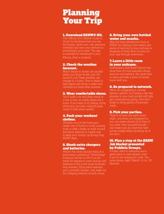5
Planning
Your Trip
1. Download SXSW® GO.
The Official 2015 Mobile Guide to
South by Southwest lets you see
the lineup, create your own personal
schedule and sync your devices so
everything’s up to date. The app
is available for download to your
iPhone, iPad or Android.
2. Check the weather
forecast.
March temps in Austin are usually
pretty nice (how do 60s and 70s
sound?), but Texas weather can
change in a hurry. Plan to dress in
light layers and bring a jacket and
umbrella for those stray showers.
3. Wear comfortable shoes.
You’ll walk a lot and likely stand in
a line or two, so comfy shoes are a
must. If you want to try biking, bring
shoes you can wear using B-cycle,
Austin’s bike share system.
4. Pack your workout
clothes.
Whether you hit the hotel gym,
tackle one of Austin’s many running
trails or take a wake-up walk around
the block, exercise is a great way
to keep your energy up during long
SXSW days.
5. Stash extra chargers
and batteries.
What’s the most popular thing at a
technology conference? Technology!
Everyone will be on Wi-Fi, so be
ready for signals to come and go and
batteries to die at the most inconven-
ient moment. Bring extra batteries
and a portable charger, and stake out
the charging stations at each venue.
6. Bring your own bottled
water and snacks.
Skip the long refreshment lines at
SXSW by tucking a few waters and
packs of trail mix in your suitcase or
stopping at Royal Blue Grocery on
your way through downtown.
7. Leave a little room
in your suitcase.
Downtown’s 2nd Street District has
more than 50 local specialty shops,
services and eateries. Set aside time
to shop and take a piece of Austin
home with you.
8. Be prepared to network.
We’re not suggesting a canned
elevator speech, but having a few key
phrases in your back pocket will help
get conversations going. And don’t
forget to bring plenty of business
cards.
9. Pick your parties.
There’s at least one party every
night, and times are staggered so
you can make almost all of them if
you want. Pace yourself though –
and make sure you have the right
access badge before showing up at
the door.
10. Plan a stop at the SXSW
Job Market presented
by Publicis Groupe.
It’s free, open to everyone and a
great place to meet people, even
if you’re not looking for a job. You
never know, right? March 13-14, JW
Marriott.
 