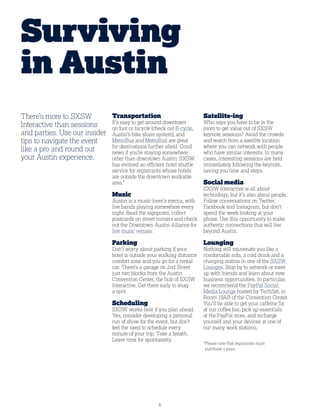 6
There’s more to SXSW
Interactive than sessions
and parties. Use our insider
tips to navigate the event
like a pro and round out
your Austin experience.
Transportation
It’s easy to get around downtown
on foot or bicycle (check out B-cycle,
Austin’s bike share system), and
MetroBus and MetroRail are great
for destinations further afield. Good
news if you’re staying somewhere
other than downtown Austin: SXSW
has evolved an efficient hotel shuttle
service for registrants whose hotels
are outside the downtown walkable
area.*
Music
Austin is a music lover’s mecca, with
live bands playing somewhere every
night. Read the signposts, collect
postcards on street corners and check
out the Downtown Austin Alliance for
live music venues.
Parking
Don’t worry about parking if your
hotel is outside your walking distance
comfort zone and you go for a rental
car. There’s a garage on 2nd Street
just two blocks from the Austin
Convention Center, the hub of SXSW
Interactive. Get there early to snag
a spot.
Scheduling
SXSW works best if you plan ahead.
Yes, consider developing a personal
run of show for the event, but don’t
feel the need to schedule every
minute of your trip. Take a breath.
Leave time for spontaneity.
Satellite-ing
Who says you have to be in the
room to get value out of SXSW
keynote sessions? Avoid the crowds
and watch from a satellite location
where you can network with people
who have similar interests. In many
cases, interesting sessions are held
immediately following the keynote,
saving you time and steps.
Social media
SXSW Interactive is all about
technology, but it’s also about people.
Follow conversations on Twitter,
Facebook and Instagram, but don’t
spend the week looking at your
phone. Use this opportunity to make
authentic connections that will live
beyond Austin.
Lounging
Nothing will rejuvenate you like a
comfortable sofa, a cold drink and a
charging station in one of the SXSW
Lounges. Stop by to network or meet
up with friends and learn about new
business opportunities. In particular,
we recommend the PayPal Social
Media Lounge hosted by TechSet, in
Room 19AB of the Convention Center.
You’ll be able to get your caffeine fix
at our coffee bar, pick up essentials
at the PayPal store, and recharge
yourself and your devices at one of
our many work stations.
*Please note that registrants must
purchase a pass.
Surviving
in Austin
 