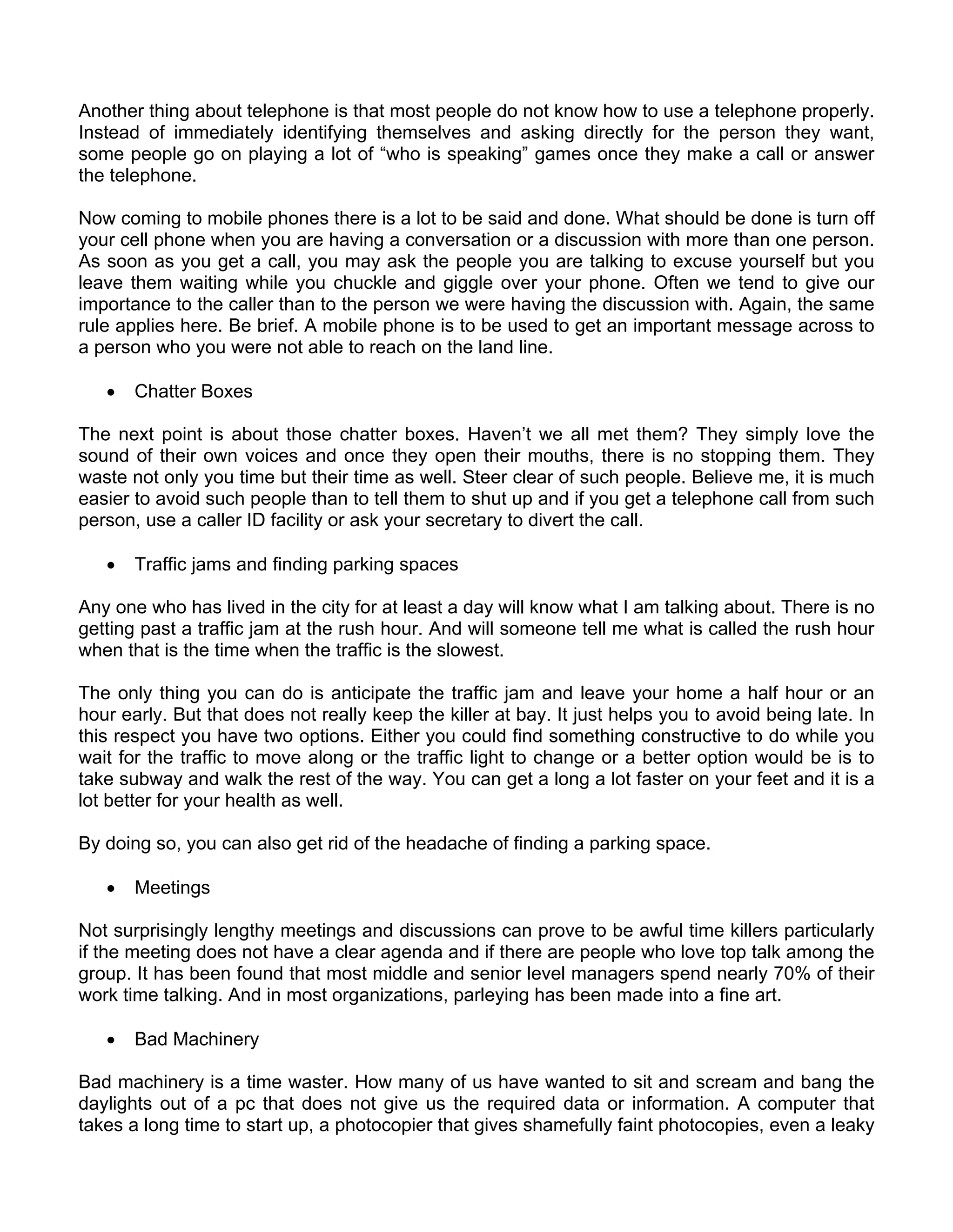 Another thing about telephone is that most people do not know how to use a telephone properly.
Instead of immediately identifying themselves and asking directly for the person they want,
some people go on playing a lot of “who is speaking” games once they make a call or answer
the telephone.

Now coming to mobile phones there is a lot to be said and done. What should be done is turn off
your cell phone when you are having a conversation or a discussion with more than one person.
As soon as you get a call, you may ask the people you are talking to excuse yourself but you
leave them waiting while you chuckle and giggle over your phone. Often we tend to give our
importance to the caller than to the person we were having the discussion with. Again, the same
rule applies here. Be brief. A mobile phone is to be used to get an important message across to
a person who you were not able to reach on the land line.

   •   Chatter Boxes

The next point is about those chatter boxes. Haven’t we all met them? They simply love the
sound of their own voices and once they open their mouths, there is no stopping them. They
waste not only you time but their time as well. Steer clear of such people. Believe me, it is much
easier to avoid such people than to tell them to shut up and if you get a telephone call from such
person, use a caller ID facility or ask your secretary to divert the call.

   •   Traffic jams and finding parking spaces

Any one who has lived in the city for at least a day will know what I am talking about. There is no
getting past a traffic jam at the rush hour. And will someone tell me what is called the rush hour
when that is the time when the traffic is the slowest.

The only thing you can do is anticipate the traffic jam and leave your home a half hour or an
hour early. But that does not really keep the killer at bay. It just helps you to avoid being late. In
this respect you have two options. Either you could find something constructive to do while you
wait for the traffic to move along or the traffic light to change or a better option would be is to
take subway and walk the rest of the way. You can get a long a lot faster on your feet and it is a
lot better for your health as well.

By doing so, you can also get rid of the headache of finding a parking space.

   •   Meetings

Not surprisingly lengthy meetings and discussions can prove to be awful time killers particularly
if the meeting does not have a clear agenda and if there are people who love top talk among the
group. It has been found that most middle and senior level managers spend nearly 70% of their
work time talking. And in most organizations, parleying has been made into a fine art.

   •   Bad Machinery

Bad machinery is a time waster. How many of us have wanted to sit and scream and bang the
daylights out of a pc that does not give us the required data or information. A computer that
takes a long time to start up, a photocopier that gives shamefully faint photocopies, even a leaky
 