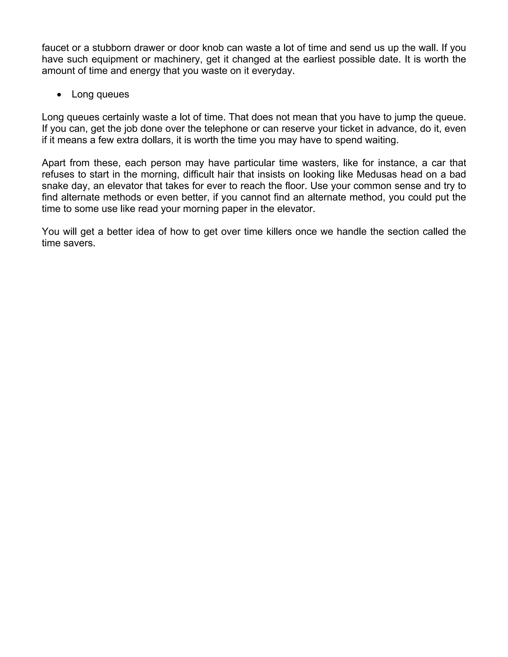 faucet or a stubborn drawer or door knob can waste a lot of time and send us up the wall. If you
have such equipment or machinery, get it changed at the earliest possible date. It is worth the
amount of time and energy that you waste on it everyday.

   •   Long queues

Long queues certainly waste a lot of time. That does not mean that you have to jump the queue.
If you can, get the job done over the telephone or can reserve your ticket in advance, do it, even
if it means a few extra dollars, it is worth the time you may have to spend waiting.

Apart from these, each person may have particular time wasters, like for instance, a car that
refuses to start in the morning, difficult hair that insists on looking like Medusas head on a bad
snake day, an elevator that takes for ever to reach the floor. Use your common sense and try to
find alternate methods or even better, if you cannot find an alternate method, you could put the
time to some use like read your morning paper in the elevator.

You will get a better idea of how to get over time killers once we handle the section called the
time savers.
 
