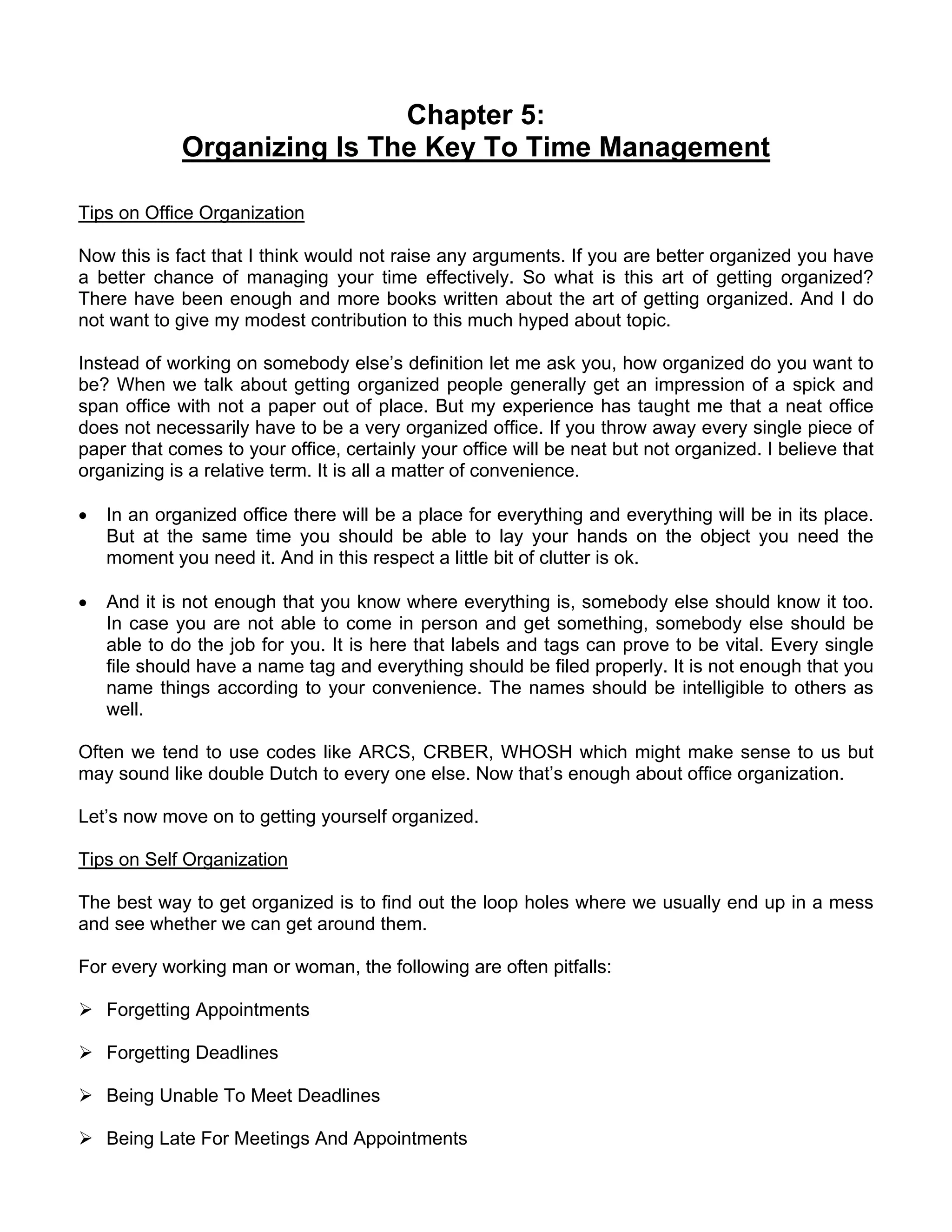Chapter 5:
             Organizing Is The Key To Time Management

Tips on Office Organization

Now this is fact that I think would not raise any arguments. If you are better organized you have
a better chance of managing your time effectively. So what is this art of getting organized?
There have been enough and more books written about the art of getting organized. And I do
not want to give my modest contribution to this much hyped about topic.

Instead of working on somebody else’s definition let me ask you, how organized do you want to
be? When we talk about getting organized people generally get an impression of a spick and
span office with not a paper out of place. But my experience has taught me that a neat office
does not necessarily have to be a very organized office. If you throw away every single piece of
paper that comes to your office, certainly your office will be neat but not organized. I believe that
organizing is a relative term. It is all a matter of convenience.

•   In an organized office there will be a place for everything and everything will be in its place.
    But at the same time you should be able to lay your hands on the object you need the
    moment you need it. And in this respect a little bit of clutter is ok.

•   And it is not enough that you know where everything is, somebody else should know it too.
    In case you are not able to come in person and get something, somebody else should be
    able to do the job for you. It is here that labels and tags can prove to be vital. Every single
    file should have a name tag and everything should be filed properly. It is not enough that you
    name things according to your convenience. The names should be intelligible to others as
    well.

Often we tend to use codes like ARCS, CRBER, WHOSH which might make sense to us but
may sound like double Dutch to every one else. Now that’s enough about office organization.

Let’s now move on to getting yourself organized.

Tips on Self Organization

The best way to get organized is to find out the loop holes where we usually end up in a mess
and see whether we can get around them.

For every working man or woman, the following are often pitfalls:

    Forgetting Appointments

    Forgetting Deadlines

    Being Unable To Meet Deadlines

    Being Late For Meetings And Appointments
 
