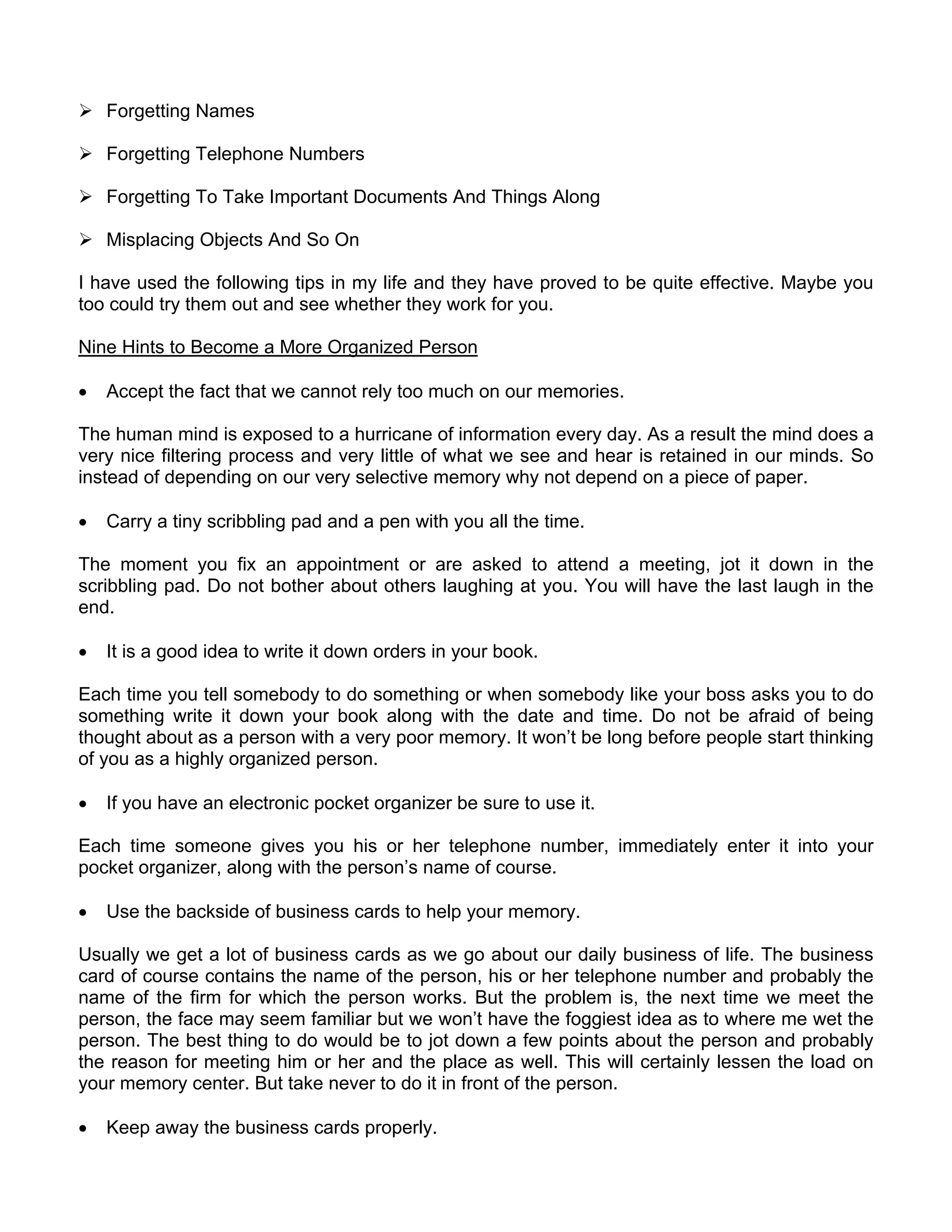 Forgetting Names

    Forgetting Telephone Numbers

    Forgetting To Take Important Documents And Things Along

    Misplacing Objects And So On

I have used the following tips in my life and they have proved to be quite effective. Maybe you
too could try them out and see whether they work for you.

Nine Hints to Become a More Organized Person

•   Accept the fact that we cannot rely too much on our memories.

The human mind is exposed to a hurricane of information every day. As a result the mind does a
very nice filtering process and very little of what we see and hear is retained in our minds. So
instead of depending on our very selective memory why not depend on a piece of paper.

•   Carry a tiny scribbling pad and a pen with you all the time.

The moment you fix an appointment or are asked to attend a meeting, jot it down in the
scribbling pad. Do not bother about others laughing at you. You will have the last laugh in the
end.

•   It is a good idea to write it down orders in your book.

Each time you tell somebody to do something or when somebody like your boss asks you to do
something write it down your book along with the date and time. Do not be afraid of being
thought about as a person with a very poor memory. It won’t be long before people start thinking
of you as a highly organized person.

•   If you have an electronic pocket organizer be sure to use it.

Each time someone gives you his or her telephone number, immediately enter it into your
pocket organizer, along with the person’s name of course.

•   Use the backside of business cards to help your memory.

Usually we get a lot of business cards as we go about our daily business of life. The business
card of course contains the name of the person, his or her telephone number and probably the
name of the firm for which the person works. But the problem is, the next time we meet the
person, the face may seem familiar but we won’t have the foggiest idea as to where me wet the
person. The best thing to do would be to jot down a few points about the person and probably
the reason for meeting him or her and the place as well. This will certainly lessen the load on
your memory center. But take never to do it in front of the person.

•   Keep away the business cards properly.
 