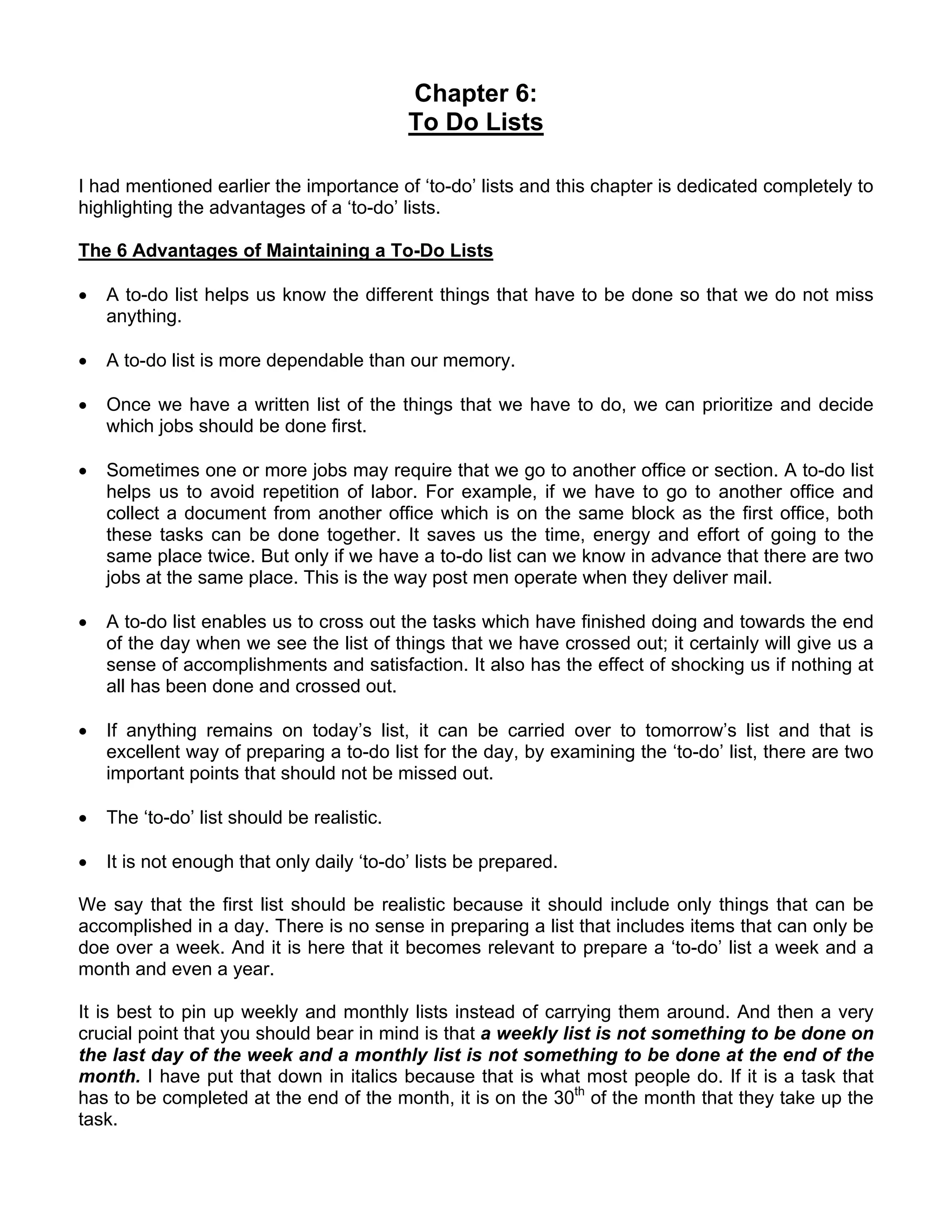 Chapter 6:
                                            To Do Lists

I had mentioned earlier the importance of ‘to-do’ lists and this chapter is dedicated completely to
highlighting the advantages of a ‘to-do’ lists.

The 6 Advantages of Maintaining a To-Do Lists

•   A to-do list helps us know the different things that have to be done so that we do not miss
    anything.

•   A to-do list is more dependable than our memory.

•   Once we have a written list of the things that we have to do, we can prioritize and decide
    which jobs should be done first.

•   Sometimes one or more jobs may require that we go to another office or section. A to-do list
    helps us to avoid repetition of labor. For example, if we have to go to another office and
    collect a document from another office which is on the same block as the first office, both
    these tasks can be done together. It saves us the time, energy and effort of going to the
    same place twice. But only if we have a to-do list can we know in advance that there are two
    jobs at the same place. This is the way post men operate when they deliver mail.

•   A to-do list enables us to cross out the tasks which have finished doing and towards the end
    of the day when we see the list of things that we have crossed out; it certainly will give us a
    sense of accomplishments and satisfaction. It also has the effect of shocking us if nothing at
    all has been done and crossed out.

•   If anything remains on today’s list, it can be carried over to tomorrow’s list and that is
    excellent way of preparing a to-do list for the day, by examining the ‘to-do’ list, there are two
    important points that should not be missed out.

•   The ‘to-do’ list should be realistic.

•   It is not enough that only daily ‘to-do’ lists be prepared.

We say that the first list should be realistic because it should include only things that can be
accomplished in a day. There is no sense in preparing a list that includes items that can only be
doe over a week. And it is here that it becomes relevant to prepare a ‘to-do’ list a week and a
month and even a year.

It is best to pin up weekly and monthly lists instead of carrying them around. And then a very
crucial point that you should bear in mind is that a weekly list is not something to be done on
the last day of the week and a monthly list is not something to be done at the end of the
month. I have put that down in italics because that is what most people do. If it is a task that
has to be completed at the end of the month, it is on the 30th of the month that they take up the
task.
 