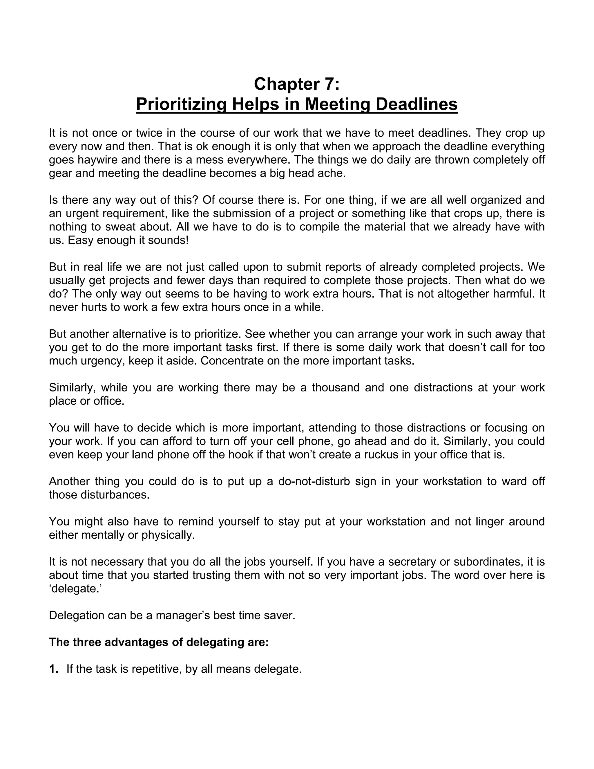 Chapter 7:
                 Prioritizing Helps in Meeting Deadlines
It is not once or twice in the course of our work that we have to meet deadlines. They crop up
every now and then. That is ok enough it is only that when we approach the deadline everything
goes haywire and there is a mess everywhere. The things we do daily are thrown completely off
gear and meeting the deadline becomes a big head ache.

Is there any way out of this? Of course there is. For one thing, if we are all well organized and
an urgent requirement, like the submission of a project or something like that crops up, there is
nothing to sweat about. All we have to do is to compile the material that we already have with
us. Easy enough it sounds!

But in real life we are not just called upon to submit reports of already completed projects. We
usually get projects and fewer days than required to complete those projects. Then what do we
do? The only way out seems to be having to work extra hours. That is not altogether harmful. It
never hurts to work a few extra hours once in a while.

But another alternative is to prioritize. See whether you can arrange your work in such away that
you get to do the more important tasks first. If there is some daily work that doesn’t call for too
much urgency, keep it aside. Concentrate on the more important tasks.

Similarly, while you are working there may be a thousand and one distractions at your work
place or office.

You will have to decide which is more important, attending to those distractions or focusing on
your work. If you can afford to turn off your cell phone, go ahead and do it. Similarly, you could
even keep your land phone off the hook if that won’t create a ruckus in your office that is.

Another thing you could do is to put up a do-not-disturb sign in your workstation to ward off
those disturbances.

You might also have to remind yourself to stay put at your workstation and not linger around
either mentally or physically.

It is not necessary that you do all the jobs yourself. If you have a secretary or subordinates, it is
about time that you started trusting them with not so very important jobs. The word over here is
‘delegate.’

Delegation can be a manager’s best time saver.

The three advantages of delegating are:

1. If the task is repetitive, by all means delegate.
 