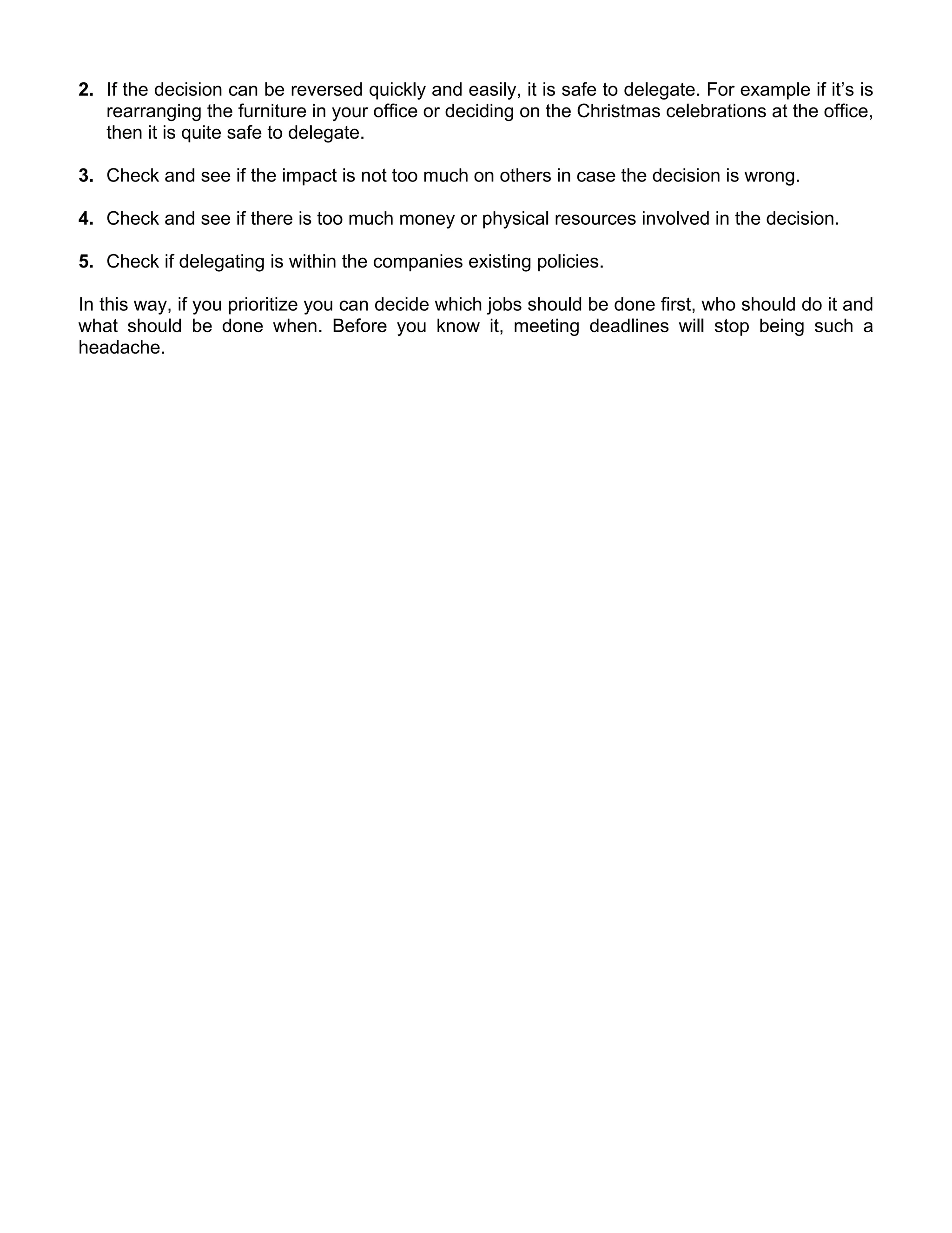 2. If the decision can be reversed quickly and easily, it is safe to delegate. For example if it’s is
   rearranging the furniture in your office or deciding on the Christmas celebrations at the office,
   then it is quite safe to delegate.

3. Check and see if the impact is not too much on others in case the decision is wrong.

4. Check and see if there is too much money or physical resources involved in the decision.

5. Check if delegating is within the companies existing policies.

In this way, if you prioritize you can decide which jobs should be done first, who should do it and
what should be done when. Before you know it, meeting deadlines will stop being such a
headache.
 