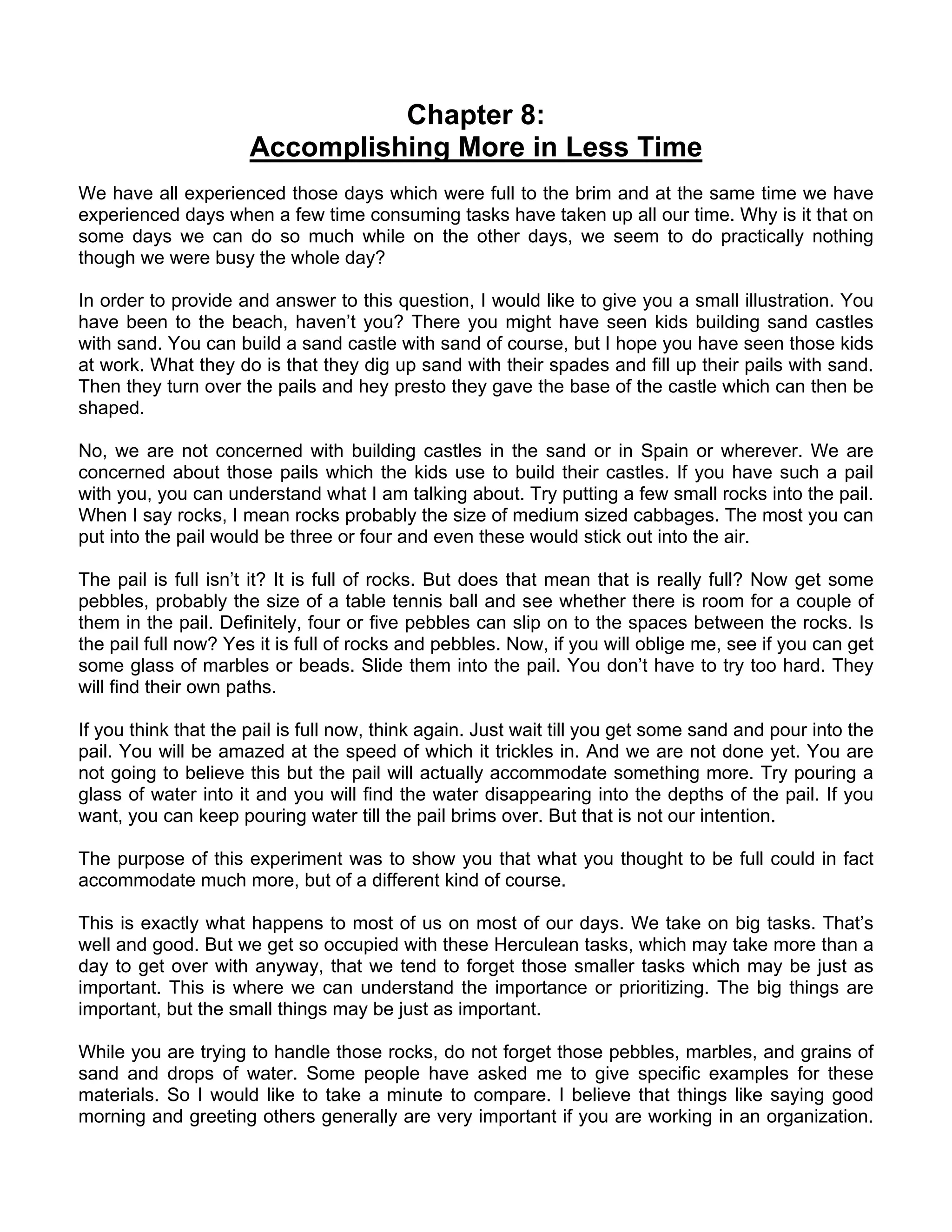 Chapter 8:
                      Accomplishing More in Less Time
We have all experienced those days which were full to the brim and at the same time we have
experienced days when a few time consuming tasks have taken up all our time. Why is it that on
some days we can do so much while on the other days, we seem to do practically nothing
though we were busy the whole day?

In order to provide and answer to this question, I would like to give you a small illustration. You
have been to the beach, haven’t you? There you might have seen kids building sand castles
with sand. You can build a sand castle with sand of course, but I hope you have seen those kids
at work. What they do is that they dig up sand with their spades and fill up their pails with sand.
Then they turn over the pails and hey presto they gave the base of the castle which can then be
shaped.

No, we are not concerned with building castles in the sand or in Spain or wherever. We are
concerned about those pails which the kids use to build their castles. If you have such a pail
with you, you can understand what I am talking about. Try putting a few small rocks into the pail.
When I say rocks, I mean rocks probably the size of medium sized cabbages. The most you can
put into the pail would be three or four and even these would stick out into the air.

The pail is full isn’t it? It is full of rocks. But does that mean that is really full? Now get some
pebbles, probably the size of a table tennis ball and see whether there is room for a couple of
them in the pail. Definitely, four or five pebbles can slip on to the spaces between the rocks. Is
the pail full now? Yes it is full of rocks and pebbles. Now, if you will oblige me, see if you can get
some glass of marbles or beads. Slide them into the pail. You don’t have to try too hard. They
will find their own paths.

If you think that the pail is full now, think again. Just wait till you get some sand and pour into the
pail. You will be amazed at the speed of which it trickles in. And we are not done yet. You are
not going to believe this but the pail will actually accommodate something more. Try pouring a
glass of water into it and you will find the water disappearing into the depths of the pail. If you
want, you can keep pouring water till the pail brims over. But that is not our intention.

The purpose of this experiment was to show you that what you thought to be full could in fact
accommodate much more, but of a different kind of course.

This is exactly what happens to most of us on most of our days. We take on big tasks. That’s
well and good. But we get so occupied with these Herculean tasks, which may take more than a
day to get over with anyway, that we tend to forget those smaller tasks which may be just as
important. This is where we can understand the importance or prioritizing. The big things are
important, but the small things may be just as important.

While you are trying to handle those rocks, do not forget those pebbles, marbles, and grains of
sand and drops of water. Some people have asked me to give specific examples for these
materials. So I would like to take a minute to compare. I believe that things like saying good
morning and greeting others generally are very important if you are working in an organization.
 