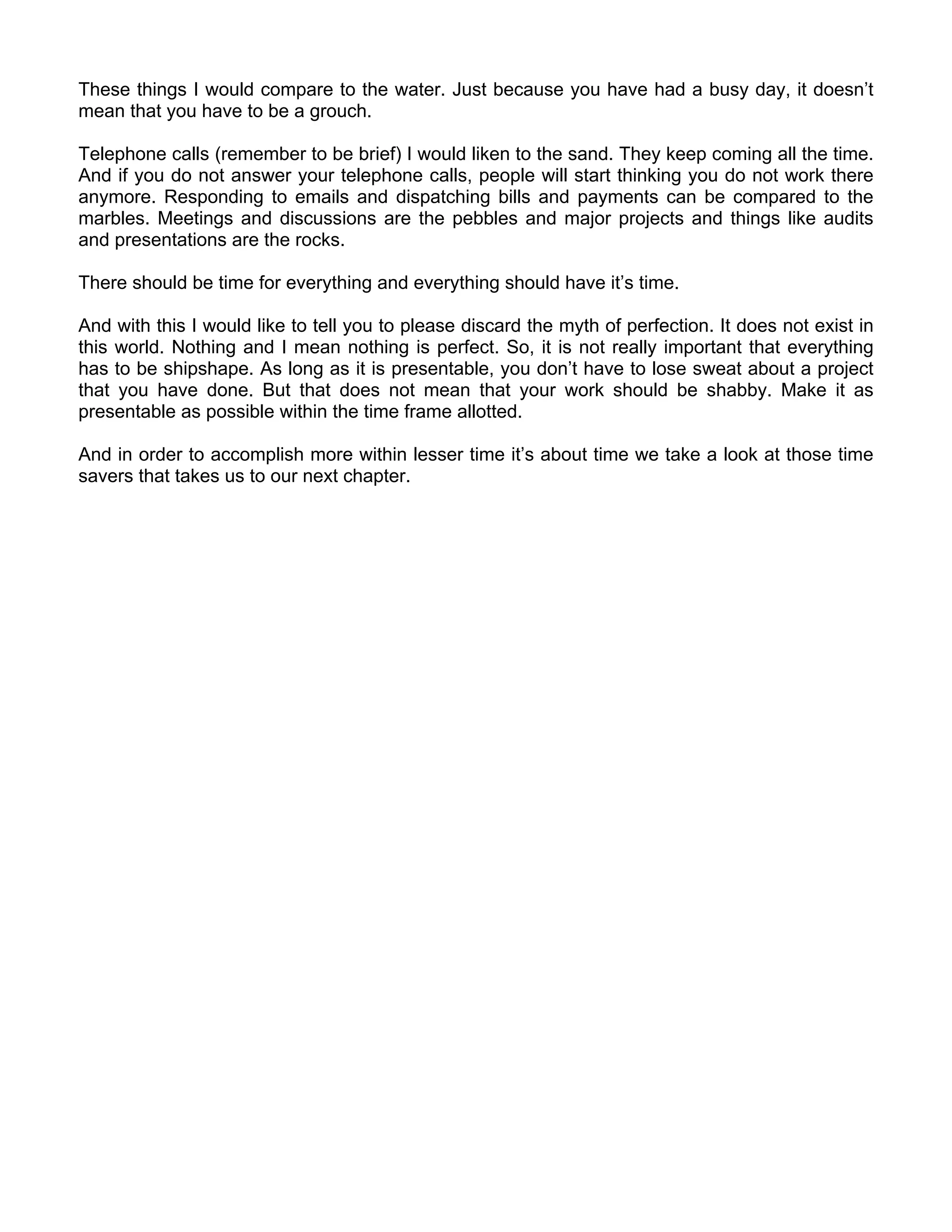 These things I would compare to the water. Just because you have had a busy day, it doesn’t
mean that you have to be a grouch.

Telephone calls (remember to be brief) I would liken to the sand. They keep coming all the time.
And if you do not answer your telephone calls, people will start thinking you do not work there
anymore. Responding to emails and dispatching bills and payments can be compared to the
marbles. Meetings and discussions are the pebbles and major projects and things like audits
and presentations are the rocks.

There should be time for everything and everything should have it’s time.

And with this I would like to tell you to please discard the myth of perfection. It does not exist in
this world. Nothing and I mean nothing is perfect. So, it is not really important that everything
has to be shipshape. As long as it is presentable, you don’t have to lose sweat about a project
that you have done. But that does not mean that your work should be shabby. Make it as
presentable as possible within the time frame allotted.

And in order to accomplish more within lesser time it’s about time we take a look at those time
savers that takes us to our next chapter.
 