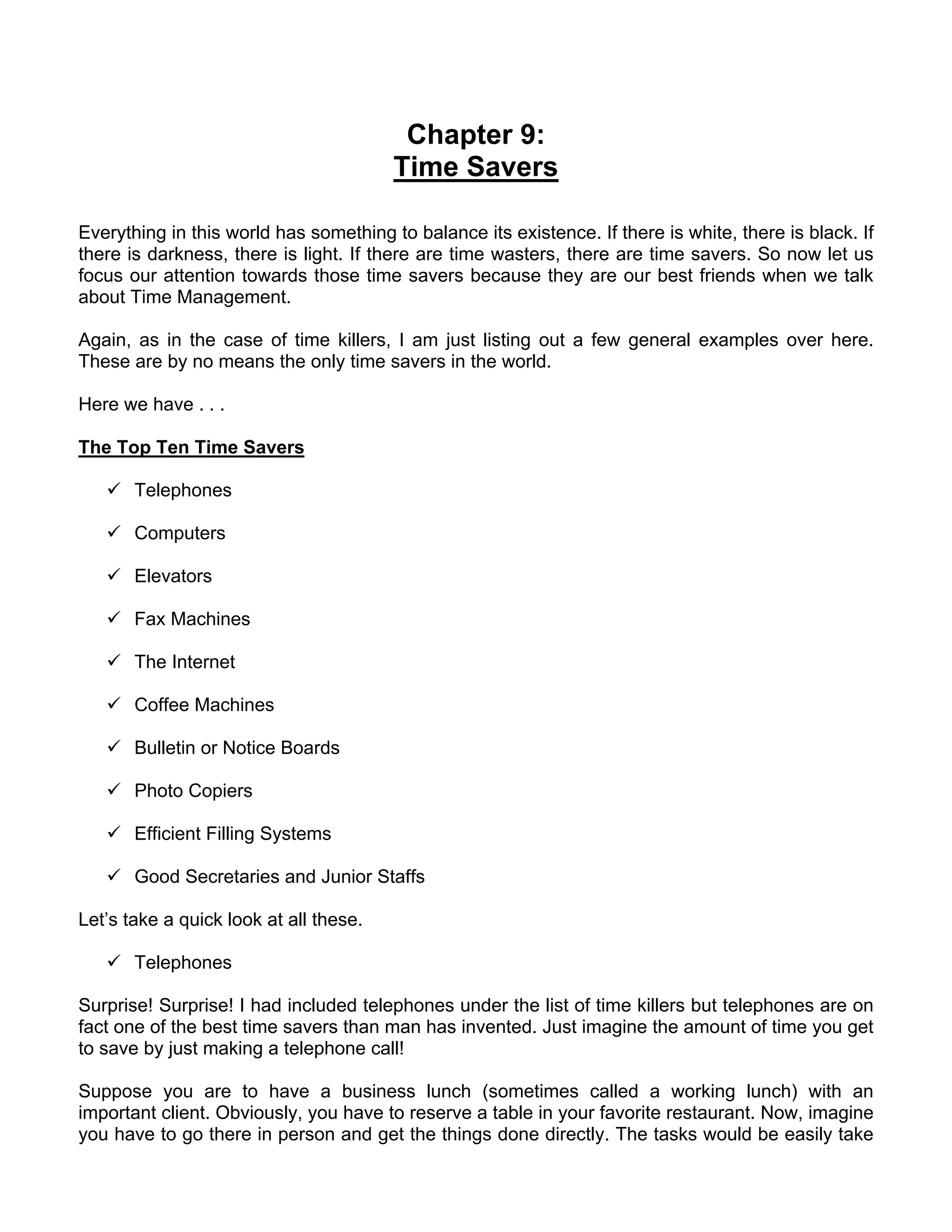 Chapter 9:
                                        Time Savers

Everything in this world has something to balance its existence. If there is white, there is black. If
there is darkness, there is light. If there are time wasters, there are time savers. So now let us
focus our attention towards those time savers because they are our best friends when we talk
about Time Management.

Again, as in the case of time killers, I am just listing out a few general examples over here.
These are by no means the only time savers in the world.

Here we have . . .

The Top Ten Time Savers

       Telephones

       Computers

       Elevators

       Fax Machines

       The Internet

       Coffee Machines

       Bulletin or Notice Boards

       Photo Copiers

       Efficient Filling Systems

       Good Secretaries and Junior Staffs

Let’s take a quick look at all these.

       Telephones

Surprise! Surprise! I had included telephones under the list of time killers but telephones are on
fact one of the best time savers than man has invented. Just imagine the amount of time you get
to save by just making a telephone call!

Suppose you are to have a business lunch (sometimes called a working lunch) with an
important client. Obviously, you have to reserve a table in your favorite restaurant. Now, imagine
you have to go there in person and get the things done directly. The tasks would be easily take
 
