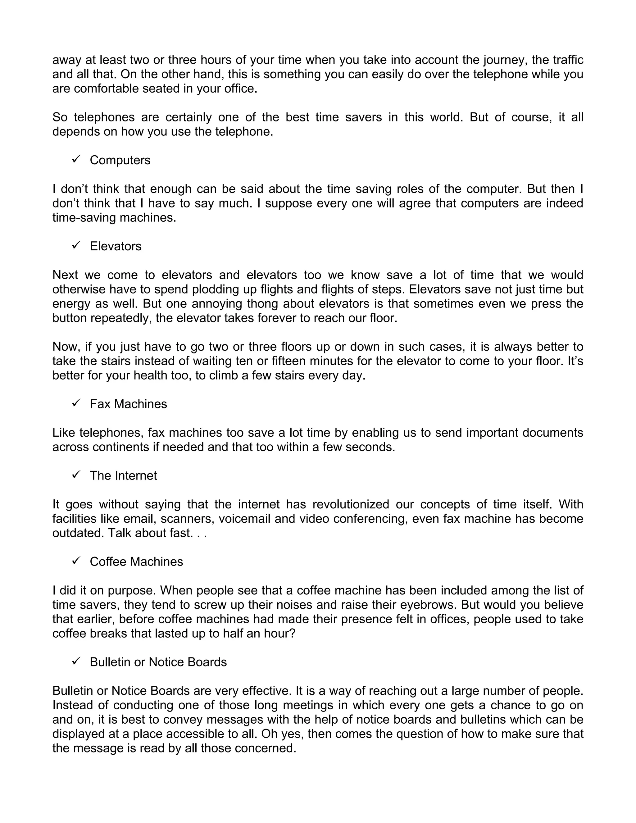 away at least two or three hours of your time when you take into account the journey, the traffic
and all that. On the other hand, this is something you can easily do over the telephone while you
are comfortable seated in your office.

So telephones are certainly one of the best time savers in this world. But of course, it all
depends on how you use the telephone.

       Computers

I don’t think that enough can be said about the time saving roles of the computer. But then I
don’t think that I have to say much. I suppose every one will agree that computers are indeed
time-saving machines.

       Elevators

Next we come to elevators and elevators too we know save a lot of time that we would
otherwise have to spend plodding up flights and flights of steps. Elevators save not just time but
energy as well. But one annoying thong about elevators is that sometimes even we press the
button repeatedly, the elevator takes forever to reach our floor.

Now, if you just have to go two or three floors up or down in such cases, it is always better to
take the stairs instead of waiting ten or fifteen minutes for the elevator to come to your floor. It’s
better for your health too, to climb a few stairs every day.

       Fax Machines

Like telephones, fax machines too save a lot time by enabling us to send important documents
across continents if needed and that too within a few seconds.

       The Internet

It goes without saying that the internet has revolutionized our concepts of time itself. With
facilities like email, scanners, voicemail and video conferencing, even fax machine has become
outdated. Talk about fast. . .

       Coffee Machines

I did it on purpose. When people see that a coffee machine has been included among the list of
time savers, they tend to screw up their noises and raise their eyebrows. But would you believe
that earlier, before coffee machines had made their presence felt in offices, people used to take
coffee breaks that lasted up to half an hour?

       Bulletin or Notice Boards

Bulletin or Notice Boards are very effective. It is a way of reaching out a large number of people.
Instead of conducting one of those long meetings in which every one gets a chance to go on
and on, it is best to convey messages with the help of notice boards and bulletins which can be
displayed at a place accessible to all. Oh yes, then comes the question of how to make sure that
the message is read by all those concerned.
 