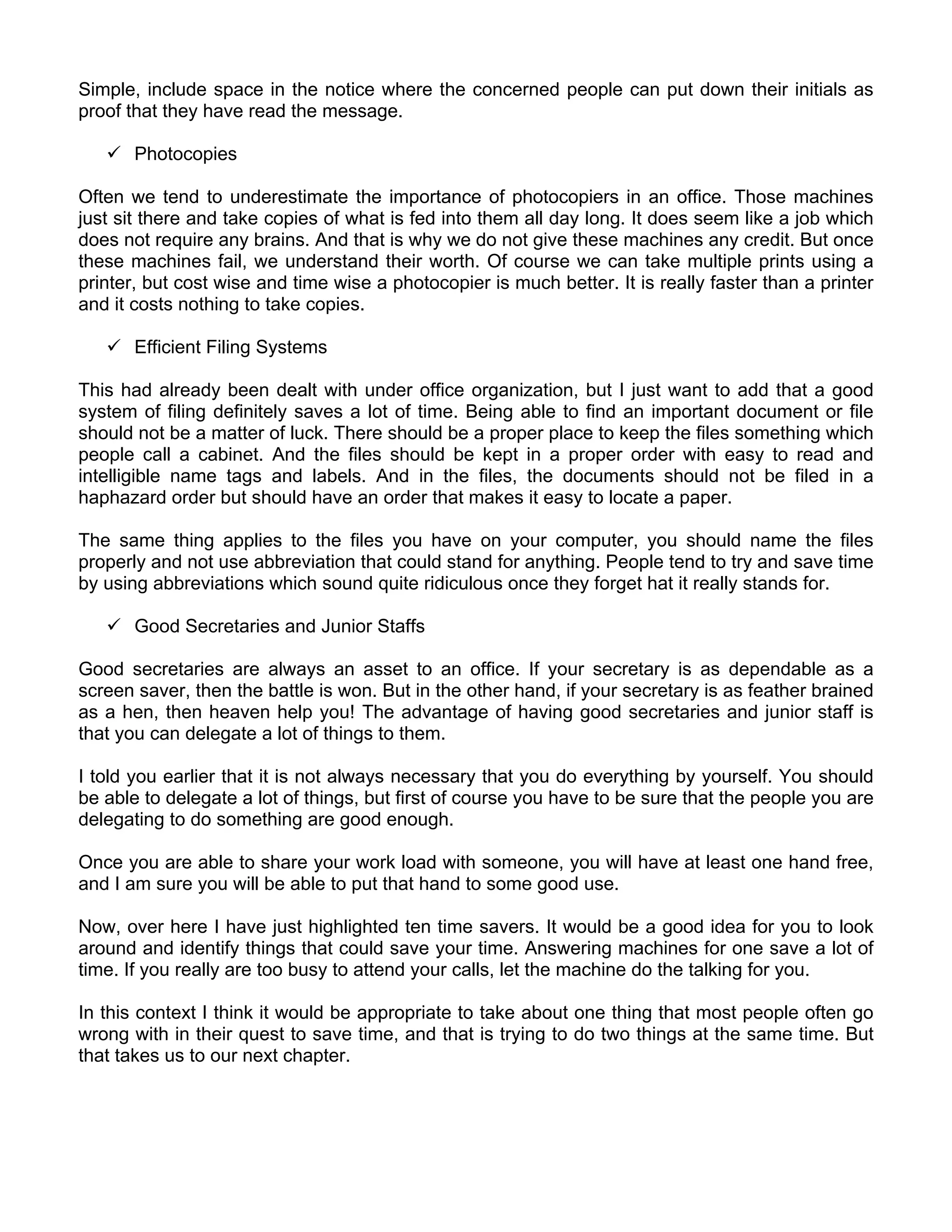 Simple, include space in the notice where the concerned people can put down their initials as
proof that they have read the message.

       Photocopies

Often we tend to underestimate the importance of photocopiers in an office. Those machines
just sit there and take copies of what is fed into them all day long. It does seem like a job which
does not require any brains. And that is why we do not give these machines any credit. But once
these machines fail, we understand their worth. Of course we can take multiple prints using a
printer, but cost wise and time wise a photocopier is much better. It is really faster than a printer
and it costs nothing to take copies.

       Efficient Filing Systems

This had already been dealt with under office organization, but I just want to add that a good
system of filing definitely saves a lot of time. Being able to find an important document or file
should not be a matter of luck. There should be a proper place to keep the files something which
people call a cabinet. And the files should be kept in a proper order with easy to read and
intelligible name tags and labels. And in the files, the documents should not be filed in a
haphazard order but should have an order that makes it easy to locate a paper.

The same thing applies to the files you have on your computer, you should name the files
properly and not use abbreviation that could stand for anything. People tend to try and save time
by using abbreviations which sound quite ridiculous once they forget hat it really stands for.

       Good Secretaries and Junior Staffs

Good secretaries are always an asset to an office. If your secretary is as dependable as a
screen saver, then the battle is won. But in the other hand, if your secretary is as feather brained
as a hen, then heaven help you! The advantage of having good secretaries and junior staff is
that you can delegate a lot of things to them.

I told you earlier that it is not always necessary that you do everything by yourself. You should
be able to delegate a lot of things, but first of course you have to be sure that the people you are
delegating to do something are good enough.

Once you are able to share your work load with someone, you will have at least one hand free,
and I am sure you will be able to put that hand to some good use.

Now, over here I have just highlighted ten time savers. It would be a good idea for you to look
around and identify things that could save your time. Answering machines for one save a lot of
time. If you really are too busy to attend your calls, let the machine do the talking for you.

In this context I think it would be appropriate to take about one thing that most people often go
wrong with in their quest to save time, and that is trying to do two things at the same time. But
that takes us to our next chapter.
 