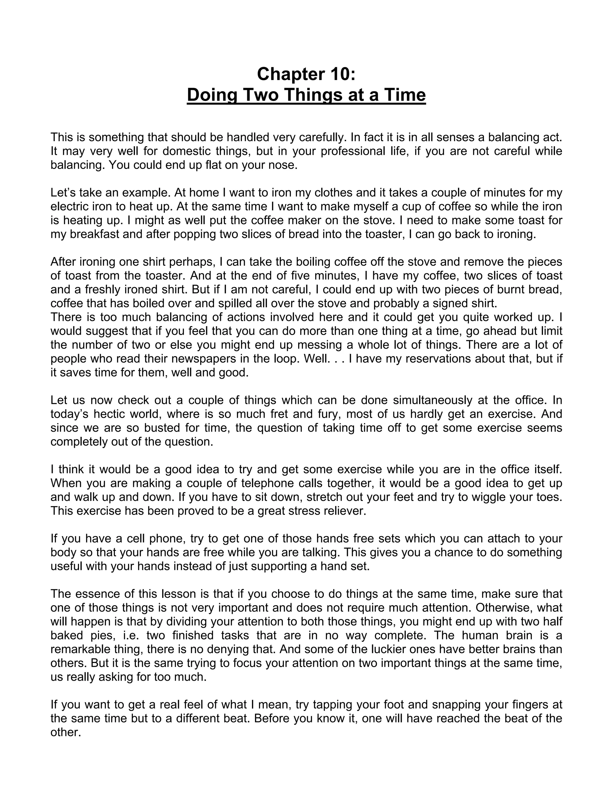 Chapter 10:
                          Doing Two Things at a Time

This is something that should be handled very carefully. In fact it is in all senses a balancing act.
It may very well for domestic things, but in your professional life, if you are not careful while
balancing. You could end up flat on your nose.

Let’s take an example. At home I want to iron my clothes and it takes a couple of minutes for my
electric iron to heat up. At the same time I want to make myself a cup of coffee so while the iron
is heating up. I might as well put the coffee maker on the stove. I need to make some toast for
my breakfast and after popping two slices of bread into the toaster, I can go back to ironing.

After ironing one shirt perhaps, I can take the boiling coffee off the stove and remove the pieces
of toast from the toaster. And at the end of five minutes, I have my coffee, two slices of toast
and a freshly ironed shirt. But if I am not careful, I could end up with two pieces of burnt bread,
coffee that has boiled over and spilled all over the stove and probably a signed shirt.
There is too much balancing of actions involved here and it could get you quite worked up. I
would suggest that if you feel that you can do more than one thing at a time, go ahead but limit
the number of two or else you might end up messing a whole lot of things. There are a lot of
people who read their newspapers in the loop. Well. . . I have my reservations about that, but if
it saves time for them, well and good.

Let us now check out a couple of things which can be done simultaneously at the office. In
today’s hectic world, where is so much fret and fury, most of us hardly get an exercise. And
since we are so busted for time, the question of taking time off to get some exercise seems
completely out of the question.

I think it would be a good idea to try and get some exercise while you are in the office itself.
When you are making a couple of telephone calls together, it would be a good idea to get up
and walk up and down. If you have to sit down, stretch out your feet and try to wiggle your toes.
This exercise has been proved to be a great stress reliever.

If you have a cell phone, try to get one of those hands free sets which you can attach to your
body so that your hands are free while you are talking. This gives you a chance to do something
useful with your hands instead of just supporting a hand set.

The essence of this lesson is that if you choose to do things at the same time, make sure that
one of those things is not very important and does not require much attention. Otherwise, what
will happen is that by dividing your attention to both those things, you might end up with two half
baked pies, i.e. two finished tasks that are in no way complete. The human brain is a
remarkable thing, there is no denying that. And some of the luckier ones have better brains than
others. But it is the same trying to focus your attention on two important things at the same time,
us really asking for too much.

If you want to get a real feel of what I mean, try tapping your foot and snapping your fingers at
the same time but to a different beat. Before you know it, one will have reached the beat of the
other.
 