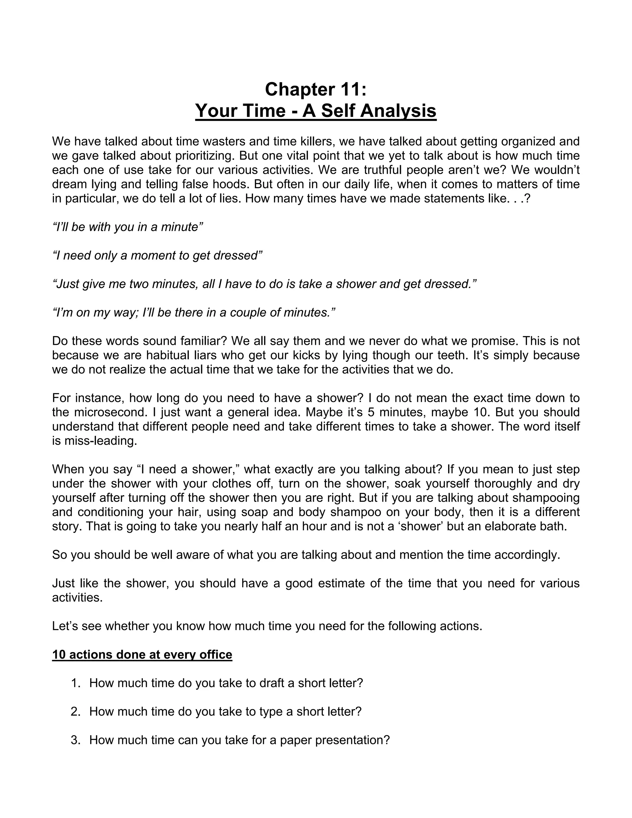Chapter 11:
                            Your Time - A Self Analysis
We have talked about time wasters and time killers, we have talked about getting organized and
we gave talked about prioritizing. But one vital point that we yet to talk about is how much time
each one of use take for our various activities. We are truthful people aren’t we? We wouldn’t
dream lying and telling false hoods. But often in our daily life, when it comes to matters of time
in particular, we do tell a lot of lies. How many times have we made statements like. . .?

“I’ll be with you in a minute”

“I need only a moment to get dressed”

“Just give me two minutes, all I have to do is take a shower and get dressed.”

“I’m on my way; I’ll be there in a couple of minutes.”

Do these words sound familiar? We all say them and we never do what we promise. This is not
because we are habitual liars who get our kicks by lying though our teeth. It’s simply because
we do not realize the actual time that we take for the activities that we do.

For instance, how long do you need to have a shower? I do not mean the exact time down to
the microsecond. I just want a general idea. Maybe it’s 5 minutes, maybe 10. But you should
understand that different people need and take different times to take a shower. The word itself
is miss-leading.

When you say “I need a shower,” what exactly are you talking about? If you mean to just step
under the shower with your clothes off, turn on the shower, soak yourself thoroughly and dry
yourself after turning off the shower then you are right. But if you are talking about shampooing
and conditioning your hair, using soap and body shampoo on your body, then it is a different
story. That is going to take you nearly half an hour and is not a ‘shower’ but an elaborate bath.

So you should be well aware of what you are talking about and mention the time accordingly.

Just like the shower, you should have a good estimate of the time that you need for various
activities.

Let’s see whether you know how much time you need for the following actions.

10 actions done at every office

   1. How much time do you take to draft a short letter?

   2. How much time do you take to type a short letter?

   3. How much time can you take for a paper presentation?
 