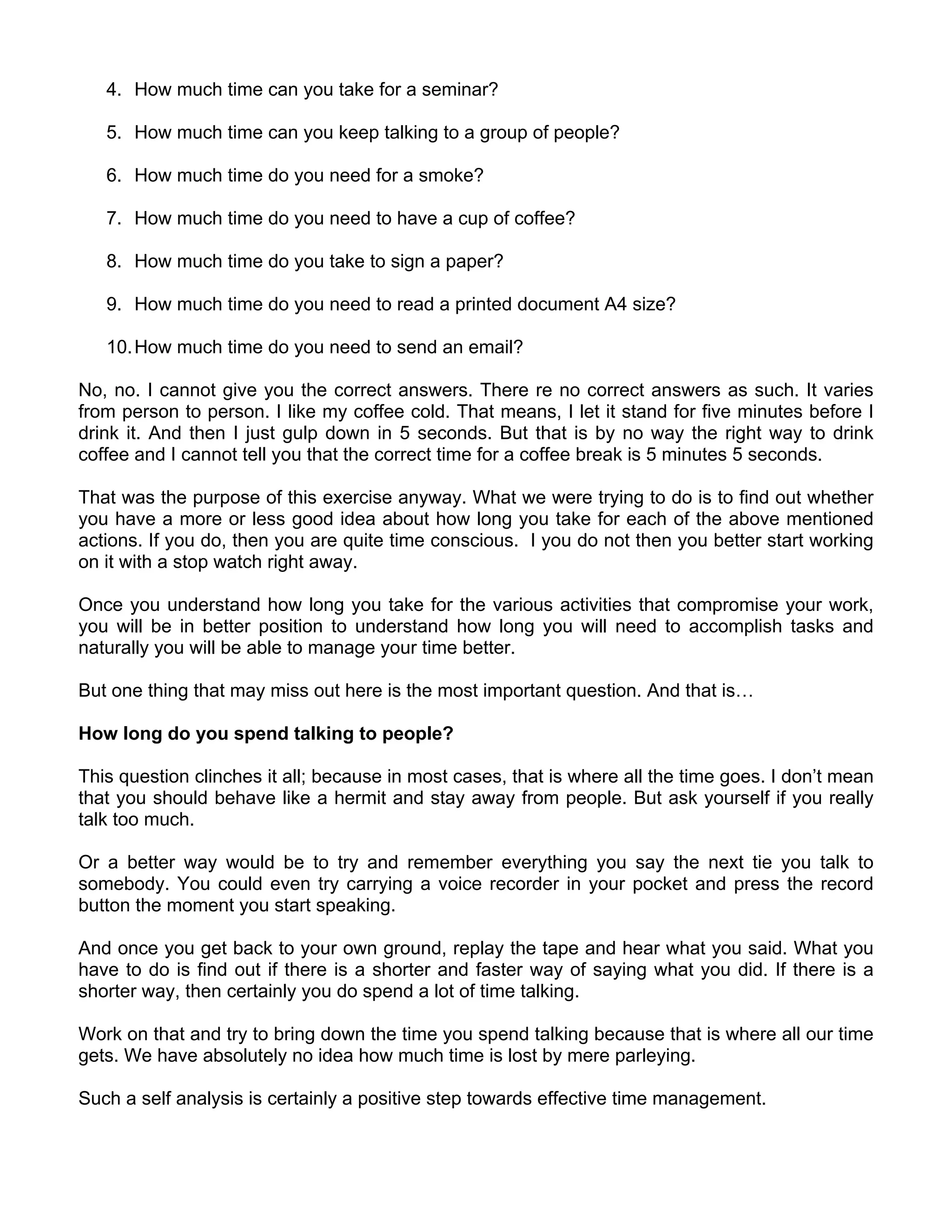 4. How much time can you take for a seminar?

   5. How much time can you keep talking to a group of people?

   6. How much time do you need for a smoke?

   7. How much time do you need to have a cup of coffee?

   8. How much time do you take to sign a paper?

   9. How much time do you need to read a printed document A4 size?

   10. How much time do you need to send an email?

No, no. I cannot give you the correct answers. There re no correct answers as such. It varies
from person to person. I like my coffee cold. That means, I let it stand for five minutes before I
drink it. And then I just gulp down in 5 seconds. But that is by no way the right way to drink
coffee and I cannot tell you that the correct time for a coffee break is 5 minutes 5 seconds.

That was the purpose of this exercise anyway. What we were trying to do is to find out whether
you have a more or less good idea about how long you take for each of the above mentioned
actions. If you do, then you are quite time conscious. I you do not then you better start working
on it with a stop watch right away.

Once you understand how long you take for the various activities that compromise your work,
you will be in better position to understand how long you will need to accomplish tasks and
naturally you will be able to manage your time better.

But one thing that may miss out here is the most important question. And that is…

How long do you spend talking to people?

This question clinches it all; because in most cases, that is where all the time goes. I don’t mean
that you should behave like a hermit and stay away from people. But ask yourself if you really
talk too much.

Or a better way would be to try and remember everything you say the next tie you talk to
somebody. You could even try carrying a voice recorder in your pocket and press the record
button the moment you start speaking.

And once you get back to your own ground, replay the tape and hear what you said. What you
have to do is find out if there is a shorter and faster way of saying what you did. If there is a
shorter way, then certainly you do spend a lot of time talking.

Work on that and try to bring down the time you spend talking because that is where all our time
gets. We have absolutely no idea how much time is lost by mere parleying.

Such a self analysis is certainly a positive step towards effective time management.
 