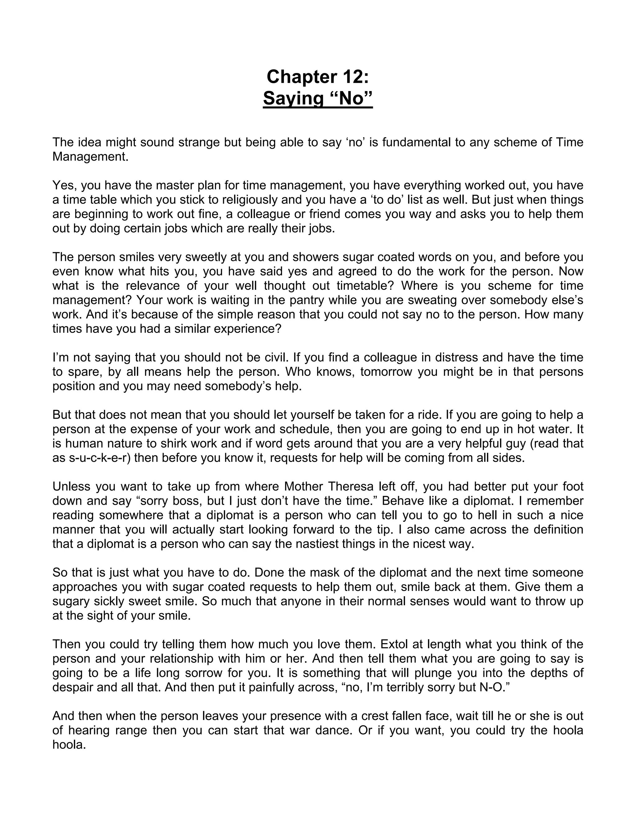 Chapter 12:
                                        Saying “No”

The idea might sound strange but being able to say ‘no’ is fundamental to any scheme of Time
Management.

Yes, you have the master plan for time management, you have everything worked out, you have
a time table which you stick to religiously and you have a ‘to do’ list as well. But just when things
are beginning to work out fine, a colleague or friend comes you way and asks you to help them
out by doing certain jobs which are really their jobs.

The person smiles very sweetly at you and showers sugar coated words on you, and before you
even know what hits you, you have said yes and agreed to do the work for the person. Now
what is the relevance of your well thought out timetable? Where is you scheme for time
management? Your work is waiting in the pantry while you are sweating over somebody else’s
work. And it’s because of the simple reason that you could not say no to the person. How many
times have you had a similar experience?

I’m not saying that you should not be civil. If you find a colleague in distress and have the time
to spare, by all means help the person. Who knows, tomorrow you might be in that persons
position and you may need somebody’s help.

But that does not mean that you should let yourself be taken for a ride. If you are going to help a
person at the expense of your work and schedule, then you are going to end up in hot water. It
is human nature to shirk work and if word gets around that you are a very helpful guy (read that
as s-u-c-k-e-r) then before you know it, requests for help will be coming from all sides.

Unless you want to take up from where Mother Theresa left off, you had better put your foot
down and say “sorry boss, but I just don’t have the time.” Behave like a diplomat. I remember
reading somewhere that a diplomat is a person who can tell you to go to hell in such a nice
manner that you will actually start looking forward to the tip. I also came across the definition
that a diplomat is a person who can say the nastiest things in the nicest way.

So that is just what you have to do. Done the mask of the diplomat and the next time someone
approaches you with sugar coated requests to help them out, smile back at them. Give them a
sugary sickly sweet smile. So much that anyone in their normal senses would want to throw up
at the sight of your smile.

Then you could try telling them how much you love them. Extol at length what you think of the
person and your relationship with him or her. And then tell them what you are going to say is
going to be a life long sorrow for you. It is something that will plunge you into the depths of
despair and all that. And then put it painfully across, “no, I’m terribly sorry but N-O.”

And then when the person leaves your presence with a crest fallen face, wait till he or she is out
of hearing range then you can start that war dance. Or if you want, you could try the hoola
hoola.
 