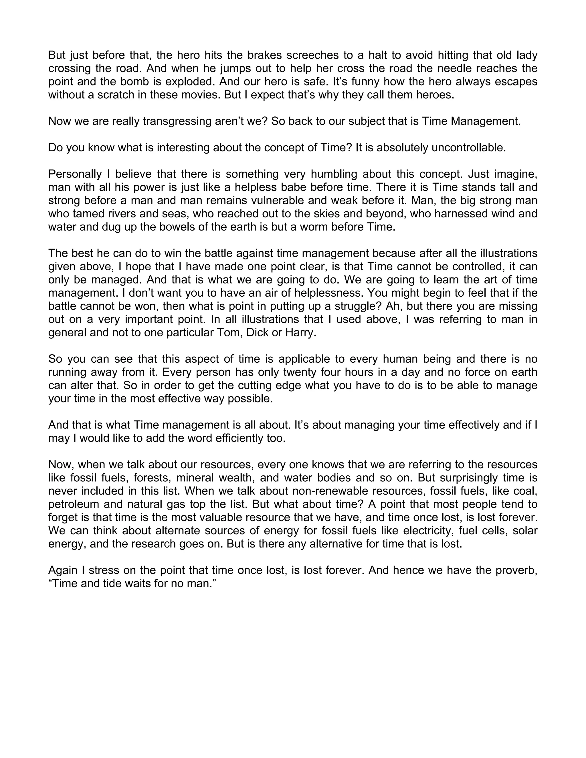 But just before that, the hero hits the brakes screeches to a halt to avoid hitting that old lady
crossing the road. And when he jumps out to help her cross the road the needle reaches the
point and the bomb is exploded. And our hero is safe. It’s funny how the hero always escapes
without a scratch in these movies. But I expect that’s why they call them heroes.

Now we are really transgressing aren’t we? So back to our subject that is Time Management.

Do you know what is interesting about the concept of Time? It is absolutely uncontrollable.

Personally I believe that there is something very humbling about this concept. Just imagine,
man with all his power is just like a helpless babe before time. There it is Time stands tall and
strong before a man and man remains vulnerable and weak before it. Man, the big strong man
who tamed rivers and seas, who reached out to the skies and beyond, who harnessed wind and
water and dug up the bowels of the earth is but a worm before Time.

The best he can do to win the battle against time management because after all the illustrations
given above, I hope that I have made one point clear, is that Time cannot be controlled, it can
only be managed. And that is what we are going to do. We are going to learn the art of time
management. I don’t want you to have an air of helplessness. You might begin to feel that if the
battle cannot be won, then what is point in putting up a struggle? Ah, but there you are missing
out on a very important point. In all illustrations that I used above, I was referring to man in
general and not to one particular Tom, Dick or Harry.

So you can see that this aspect of time is applicable to every human being and there is no
running away from it. Every person has only twenty four hours in a day and no force on earth
can alter that. So in order to get the cutting edge what you have to do is to be able to manage
your time in the most effective way possible.

And that is what Time management is all about. It’s about managing your time effectively and if I
may I would like to add the word efficiently too.

Now, when we talk about our resources, every one knows that we are referring to the resources
like fossil fuels, forests, mineral wealth, and water bodies and so on. But surprisingly time is
never included in this list. When we talk about non-renewable resources, fossil fuels, like coal,
petroleum and natural gas top the list. But what about time? A point that most people tend to
forget is that time is the most valuable resource that we have, and time once lost, is lost forever.
We can think about alternate sources of energy for fossil fuels like electricity, fuel cells, solar
energy, and the research goes on. But is there any alternative for time that is lost.

Again I stress on the point that time once lost, is lost forever. And hence we have the proverb,
“Time and tide waits for no man.”
 
