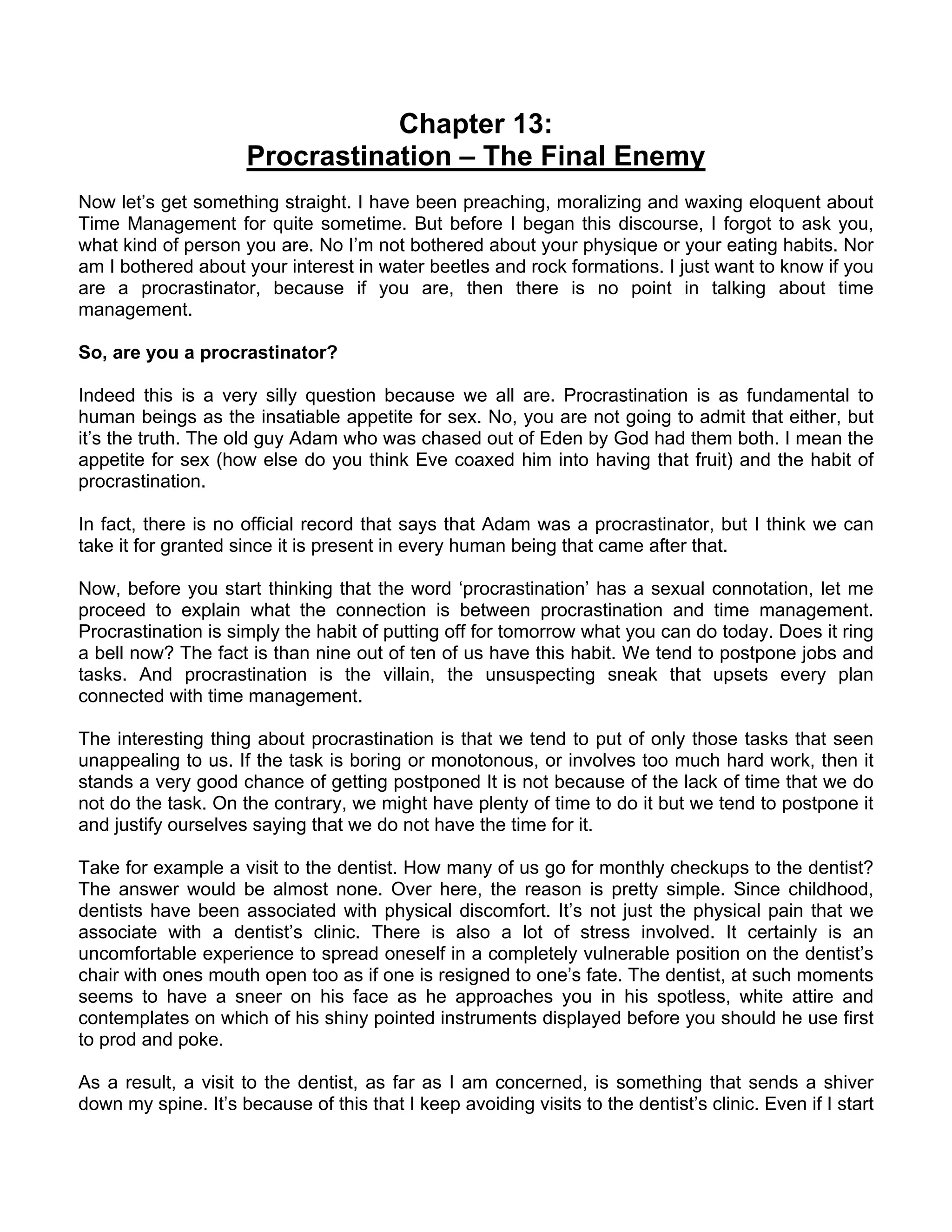 Chapter 13:
                     Procrastination – The Final Enemy
Now let’s get something straight. I have been preaching, moralizing and waxing eloquent about
Time Management for quite sometime. But before I began this discourse, I forgot to ask you,
what kind of person you are. No I’m not bothered about your physique or your eating habits. Nor
am I bothered about your interest in water beetles and rock formations. I just want to know if you
are a procrastinator, because if you are, then there is no point in talking about time
management.

So, are you a procrastinator?

Indeed this is a very silly question because we all are. Procrastination is as fundamental to
human beings as the insatiable appetite for sex. No, you are not going to admit that either, but
it’s the truth. The old guy Adam who was chased out of Eden by God had them both. I mean the
appetite for sex (how else do you think Eve coaxed him into having that fruit) and the habit of
procrastination.

In fact, there is no official record that says that Adam was a procrastinator, but I think we can
take it for granted since it is present in every human being that came after that.

Now, before you start thinking that the word ‘procrastination’ has a sexual connotation, let me
proceed to explain what the connection is between procrastination and time management.
Procrastination is simply the habit of putting off for tomorrow what you can do today. Does it ring
a bell now? The fact is than nine out of ten of us have this habit. We tend to postpone jobs and
tasks. And procrastination is the villain, the unsuspecting sneak that upsets every plan
connected with time management.

The interesting thing about procrastination is that we tend to put of only those tasks that seen
unappealing to us. If the task is boring or monotonous, or involves too much hard work, then it
stands a very good chance of getting postponed It is not because of the lack of time that we do
not do the task. On the contrary, we might have plenty of time to do it but we tend to postpone it
and justify ourselves saying that we do not have the time for it.

Take for example a visit to the dentist. How many of us go for monthly checkups to the dentist?
The answer would be almost none. Over here, the reason is pretty simple. Since childhood,
dentists have been associated with physical discomfort. It’s not just the physical pain that we
associate with a dentist’s clinic. There is also a lot of stress involved. It certainly is an
uncomfortable experience to spread oneself in a completely vulnerable position on the dentist’s
chair with ones mouth open too as if one is resigned to one’s fate. The dentist, at such moments
seems to have a sneer on his face as he approaches you in his spotless, white attire and
contemplates on which of his shiny pointed instruments displayed before you should he use first
to prod and poke.

As a result, a visit to the dentist, as far as I am concerned, is something that sends a shiver
down my spine. It’s because of this that I keep avoiding visits to the dentist’s clinic. Even if I start
 