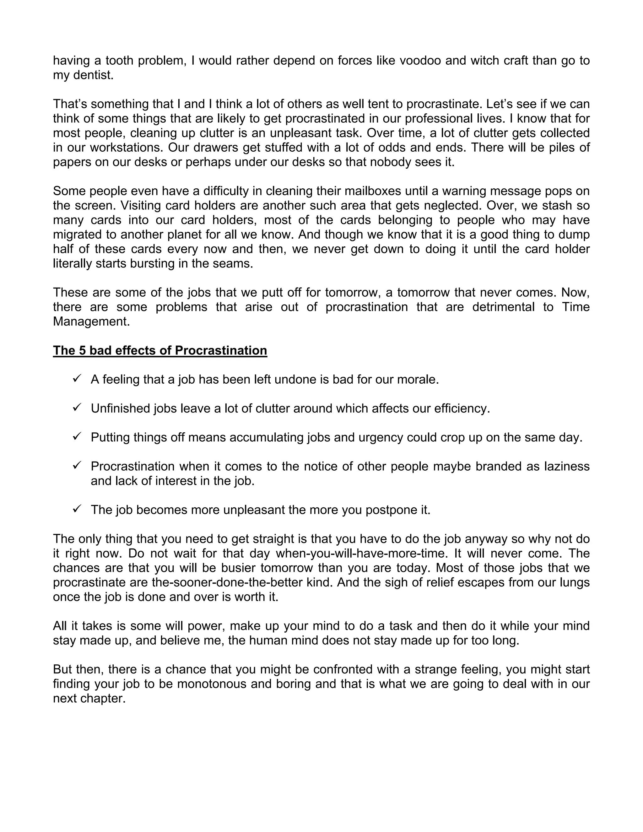having a tooth problem, I would rather depend on forces like voodoo and witch craft than go to
my dentist.

That’s something that I and I think a lot of others as well tent to procrastinate. Let’s see if we can
think of some things that are likely to get procrastinated in our professional lives. I know that for
most people, cleaning up clutter is an unpleasant task. Over time, a lot of clutter gets collected
in our workstations. Our drawers get stuffed with a lot of odds and ends. There will be piles of
papers on our desks or perhaps under our desks so that nobody sees it.

Some people even have a difficulty in cleaning their mailboxes until a warning message pops on
the screen. Visiting card holders are another such area that gets neglected. Over, we stash so
many cards into our card holders, most of the cards belonging to people who may have
migrated to another planet for all we know. And though we know that it is a good thing to dump
half of these cards every now and then, we never get down to doing it until the card holder
literally starts bursting in the seams.

These are some of the jobs that we putt off for tomorrow, a tomorrow that never comes. Now,
there are some problems that arise out of procrastination that are detrimental to Time
Management.

The 5 bad effects of Procrastination

       A feeling that a job has been left undone is bad for our morale.

       Unfinished jobs leave a lot of clutter around which affects our efficiency.

       Putting things off means accumulating jobs and urgency could crop up on the same day.

       Procrastination when it comes to the notice of other people maybe branded as laziness
       and lack of interest in the job.

       The job becomes more unpleasant the more you postpone it.

The only thing that you need to get straight is that you have to do the job anyway so why not do
it right now. Do not wait for that day when-you-will-have-more-time. It will never come. The
chances are that you will be busier tomorrow than you are today. Most of those jobs that we
procrastinate are the-sooner-done-the-better kind. And the sigh of relief escapes from our lungs
once the job is done and over is worth it.

All it takes is some will power, make up your mind to do a task and then do it while your mind
stay made up, and believe me, the human mind does not stay made up for too long.

But then, there is a chance that you might be confronted with a strange feeling, you might start
finding your job to be monotonous and boring and that is what we are going to deal with in our
next chapter.
 