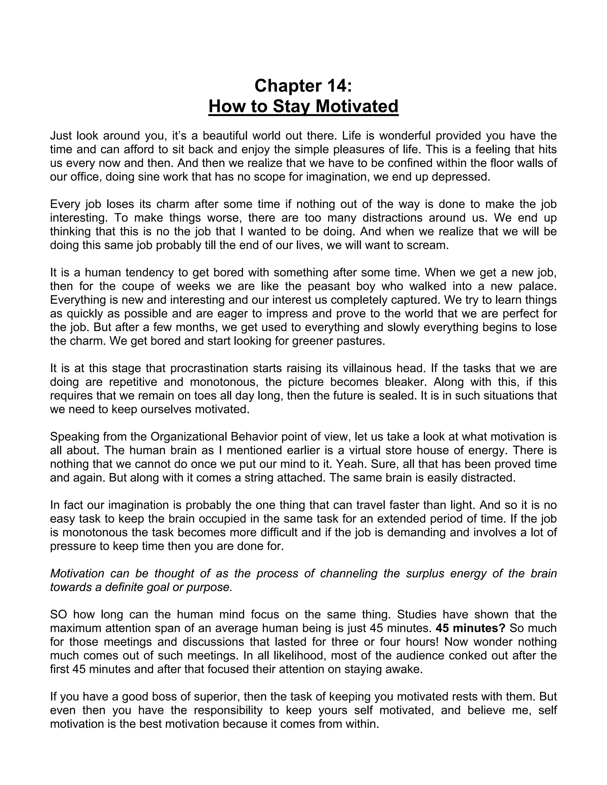 Chapter 14:
                               How to Stay Motivated
Just look around you, it’s a beautiful world out there. Life is wonderful provided you have the
time and can afford to sit back and enjoy the simple pleasures of life. This is a feeling that hits
us every now and then. And then we realize that we have to be confined within the floor walls of
our office, doing sine work that has no scope for imagination, we end up depressed.

Every job loses its charm after some time if nothing out of the way is done to make the job
interesting. To make things worse, there are too many distractions around us. We end up
thinking that this is no the job that I wanted to be doing. And when we realize that we will be
doing this same job probably till the end of our lives, we will want to scream.

It is a human tendency to get bored with something after some time. When we get a new job,
then for the coupe of weeks we are like the peasant boy who walked into a new palace.
Everything is new and interesting and our interest us completely captured. We try to learn things
as quickly as possible and are eager to impress and prove to the world that we are perfect for
the job. But after a few months, we get used to everything and slowly everything begins to lose
the charm. We get bored and start looking for greener pastures.

It is at this stage that procrastination starts raising its villainous head. If the tasks that we are
doing are repetitive and monotonous, the picture becomes bleaker. Along with this, if this
requires that we remain on toes all day long, then the future is sealed. It is in such situations that
we need to keep ourselves motivated.

Speaking from the Organizational Behavior point of view, let us take a look at what motivation is
all about. The human brain as I mentioned earlier is a virtual store house of energy. There is
nothing that we cannot do once we put our mind to it. Yeah. Sure, all that has been proved time
and again. But along with it comes a string attached. The same brain is easily distracted.

In fact our imagination is probably the one thing that can travel faster than light. And so it is no
easy task to keep the brain occupied in the same task for an extended period of time. If the job
is monotonous the task becomes more difficult and if the job is demanding and involves a lot of
pressure to keep time then you are done for.

Motivation can be thought of as the process of channeling the surplus energy of the brain
towards a definite goal or purpose.

SO how long can the human mind focus on the same thing. Studies have shown that the
maximum attention span of an average human being is just 45 minutes. 45 minutes? So much
for those meetings and discussions that lasted for three or four hours! Now wonder nothing
much comes out of such meetings. In all likelihood, most of the audience conked out after the
first 45 minutes and after that focused their attention on staying awake.

If you have a good boss of superior, then the task of keeping you motivated rests with them. But
even then you have the responsibility to keep yours self motivated, and believe me, self
motivation is the best motivation because it comes from within.
 