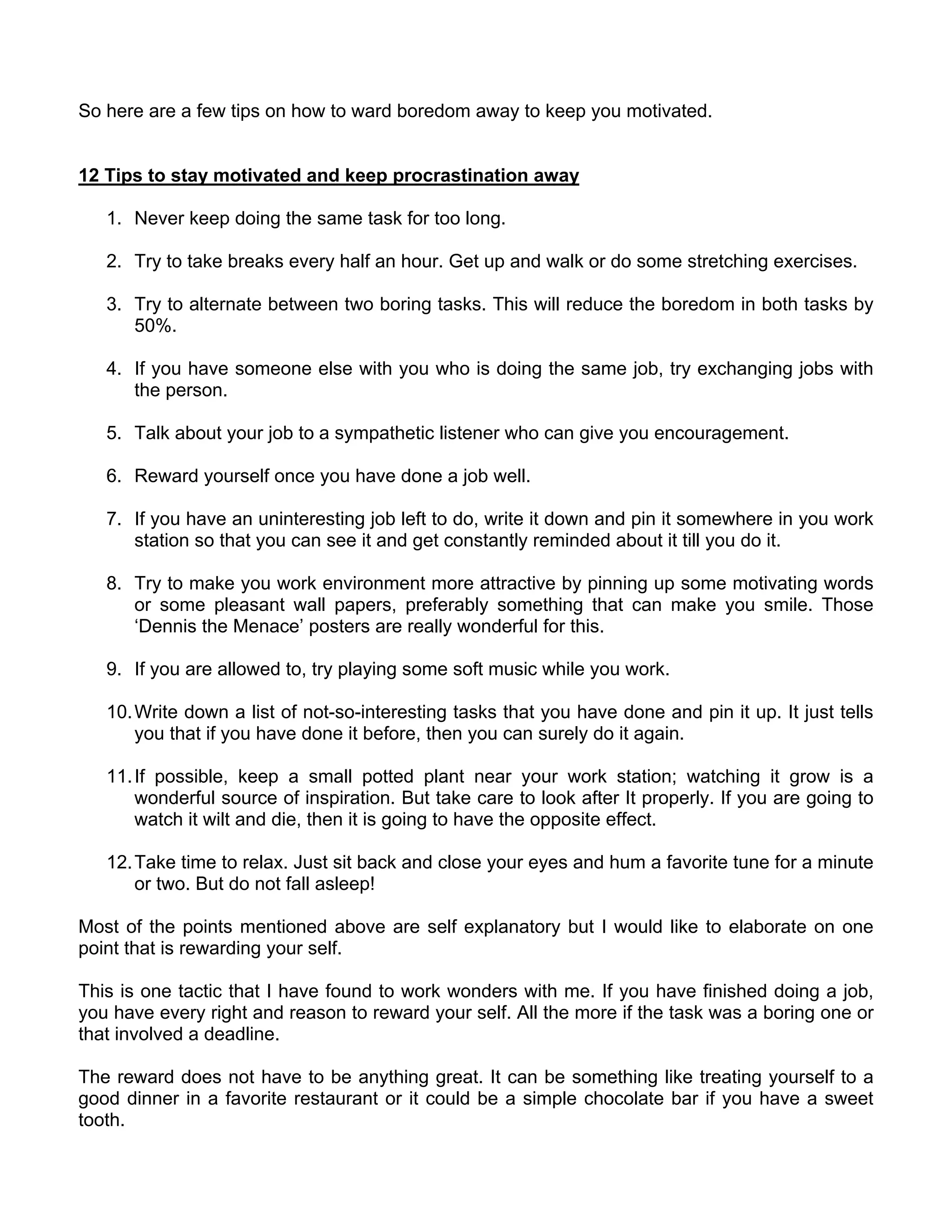 So here are a few tips on how to ward boredom away to keep you motivated.


12 Tips to stay motivated and keep procrastination away

   1. Never keep doing the same task for too long.

   2. Try to take breaks every half an hour. Get up and walk or do some stretching exercises.

   3. Try to alternate between two boring tasks. This will reduce the boredom in both tasks by
      50%.

   4. If you have someone else with you who is doing the same job, try exchanging jobs with
      the person.

   5. Talk about your job to a sympathetic listener who can give you encouragement.

   6. Reward yourself once you have done a job well.

   7. If you have an uninteresting job left to do, write it down and pin it somewhere in you work
      station so that you can see it and get constantly reminded about it till you do it.

   8. Try to make you work environment more attractive by pinning up some motivating words
      or some pleasant wall papers, preferably something that can make you smile. Those
      ‘Dennis the Menace’ posters are really wonderful for this.

   9. If you are allowed to, try playing some soft music while you work.

   10. Write down a list of not-so-interesting tasks that you have done and pin it up. It just tells
       you that if you have done it before, then you can surely do it again.

   11. If possible, keep a small potted plant near your work station; watching it grow is a
       wonderful source of inspiration. But take care to look after It properly. If you are going to
       watch it wilt and die, then it is going to have the opposite effect.

   12. Take time to relax. Just sit back and close your eyes and hum a favorite tune for a minute
       or two. But do not fall asleep!

Most of the points mentioned above are self explanatory but I would like to elaborate on one
point that is rewarding your self.

This is one tactic that I have found to work wonders with me. If you have finished doing a job,
you have every right and reason to reward your self. All the more if the task was a boring one or
that involved a deadline.

The reward does not have to be anything great. It can be something like treating yourself to a
good dinner in a favorite restaurant or it could be a simple chocolate bar if you have a sweet
tooth.
 