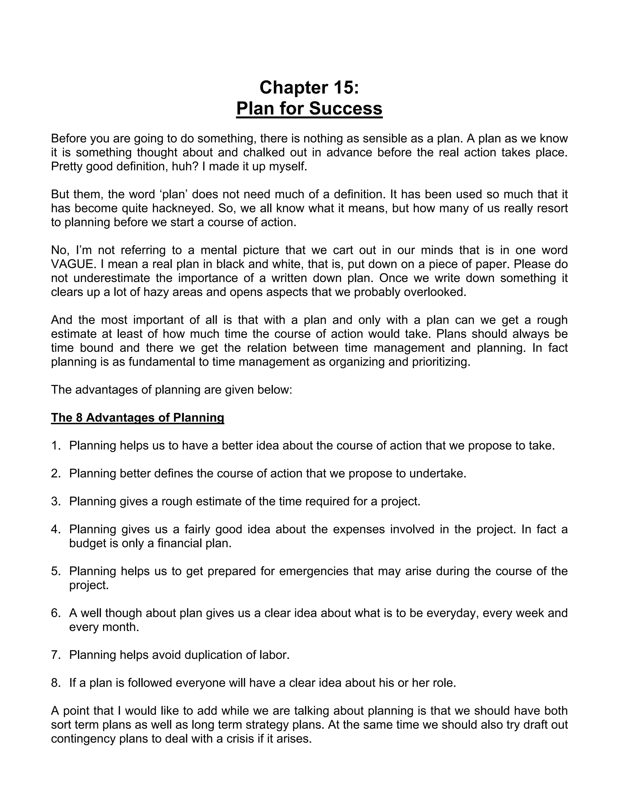 Chapter 15:
                                    Plan for Success
Before you are going to do something, there is nothing as sensible as a plan. A plan as we know
it is something thought about and chalked out in advance before the real action takes place.
Pretty good definition, huh? I made it up myself.

But them, the word ‘plan’ does not need much of a definition. It has been used so much that it
has become quite hackneyed. So, we all know what it means, but how many of us really resort
to planning before we start a course of action.

No, I’m not referring to a mental picture that we cart out in our minds that is in one word
VAGUE. I mean a real plan in black and white, that is, put down on a piece of paper. Please do
not underestimate the importance of a written down plan. Once we write down something it
clears up a lot of hazy areas and opens aspects that we probably overlooked.

And the most important of all is that with a plan and only with a plan can we get a rough
estimate at least of how much time the course of action would take. Plans should always be
time bound and there we get the relation between time management and planning. In fact
planning is as fundamental to time management as organizing and prioritizing.

The advantages of planning are given below:

The 8 Advantages of Planning

1. Planning helps us to have a better idea about the course of action that we propose to take.

2. Planning better defines the course of action that we propose to undertake.

3. Planning gives a rough estimate of the time required for a project.

4. Planning gives us a fairly good idea about the expenses involved in the project. In fact a
   budget is only a financial plan.

5. Planning helps us to get prepared for emergencies that may arise during the course of the
   project.

6. A well though about plan gives us a clear idea about what is to be everyday, every week and
   every month.

7. Planning helps avoid duplication of labor.

8. If a plan is followed everyone will have a clear idea about his or her role.

A point that I would like to add while we are talking about planning is that we should have both
sort term plans as well as long term strategy plans. At the same time we should also try draft out
contingency plans to deal with a crisis if it arises.
 