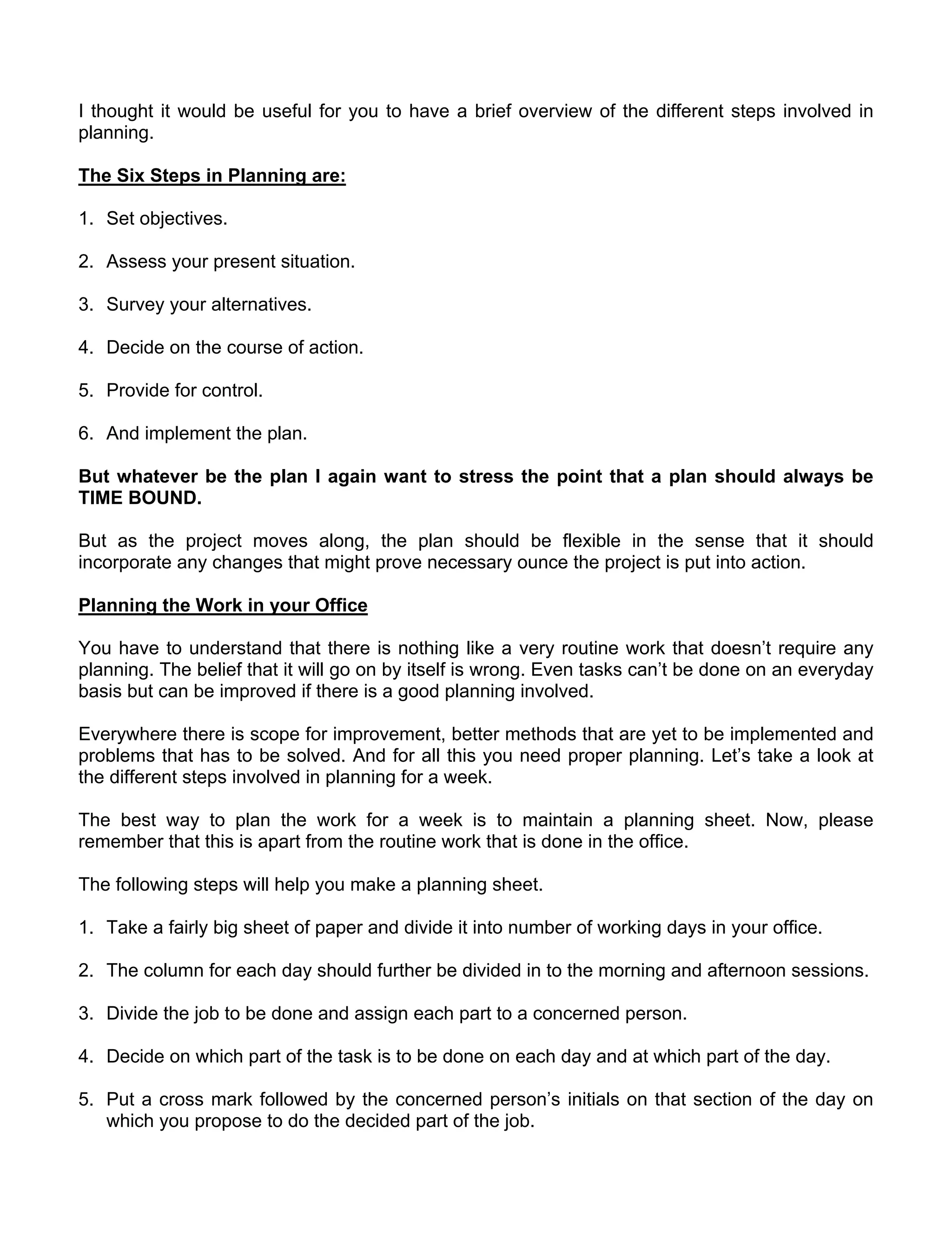 I thought it would be useful for you to have a brief overview of the different steps involved in
planning.

The Six Steps in Planning are:

1. Set objectives.

2. Assess your present situation.

3. Survey your alternatives.

4. Decide on the course of action.

5. Provide for control.

6. And implement the plan.

But whatever be the plan I again want to stress the point that a plan should always be
TIME BOUND.

But as the project moves along, the plan should be flexible in the sense that it should
incorporate any changes that might prove necessary ounce the project is put into action.

Planning the Work in your Office

You have to understand that there is nothing like a very routine work that doesn’t require any
planning. The belief that it will go on by itself is wrong. Even tasks can’t be done on an everyday
basis but can be improved if there is a good planning involved.

Everywhere there is scope for improvement, better methods that are yet to be implemented and
problems that has to be solved. And for all this you need proper planning. Let’s take a look at
the different steps involved in planning for a week.

The best way to plan the work for a week is to maintain a planning sheet. Now, please
remember that this is apart from the routine work that is done in the office.

The following steps will help you make a planning sheet.

1. Take a fairly big sheet of paper and divide it into number of working days in your office.

2. The column for each day should further be divided in to the morning and afternoon sessions.

3. Divide the job to be done and assign each part to a concerned person.

4. Decide on which part of the task is to be done on each day and at which part of the day.

5. Put a cross mark followed by the concerned person’s initials on that section of the day on
   which you propose to do the decided part of the job.
 