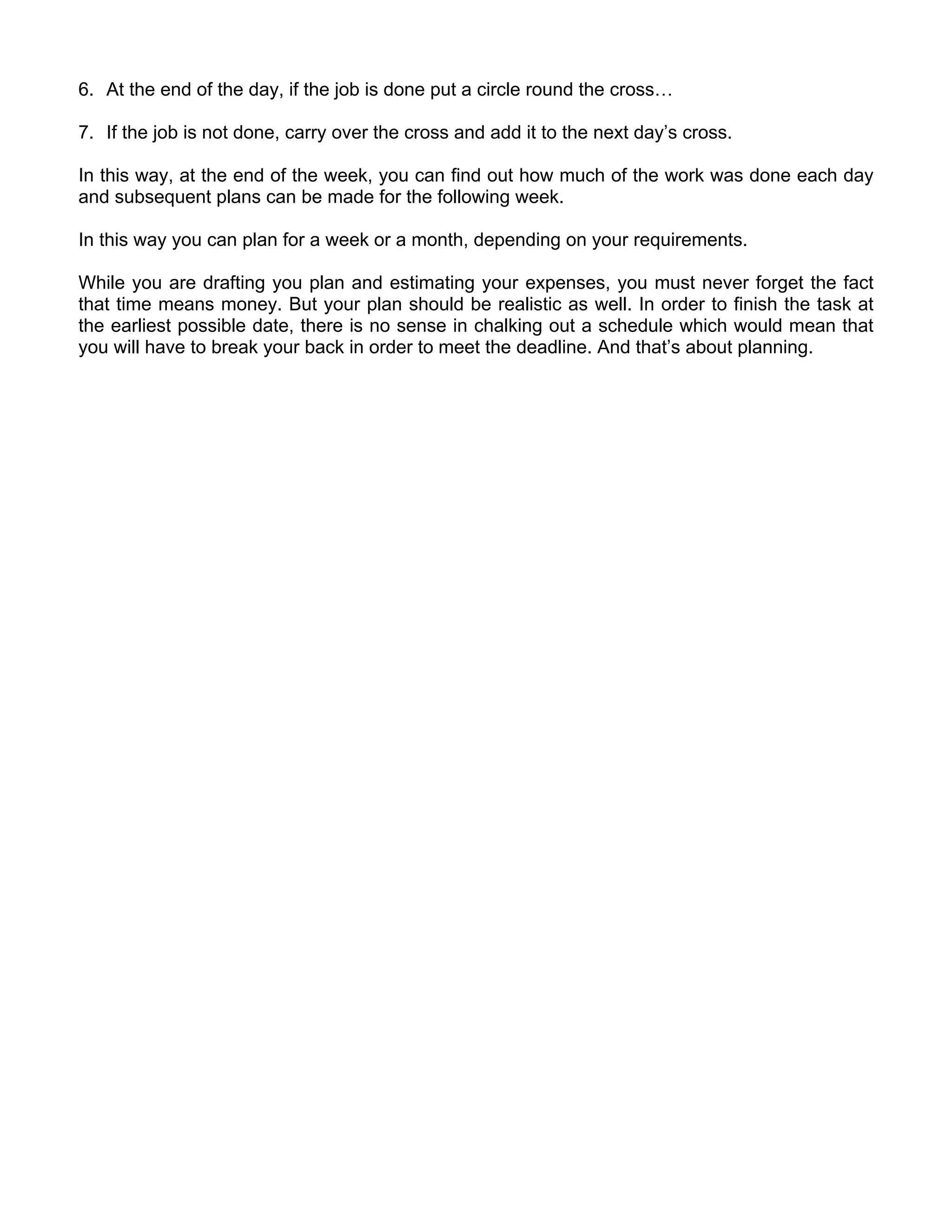 6. At the end of the day, if the job is done put a circle round the cross…

7. If the job is not done, carry over the cross and add it to the next day’s cross.

In this way, at the end of the week, you can find out how much of the work was done each day
and subsequent plans can be made for the following week.

In this way you can plan for a week or a month, depending on your requirements.

While you are drafting you plan and estimating your expenses, you must never forget the fact
that time means money. But your plan should be realistic as well. In order to finish the task at
the earliest possible date, there is no sense in chalking out a schedule which would mean that
you will have to break your back in order to meet the deadline. And that’s about planning.
 