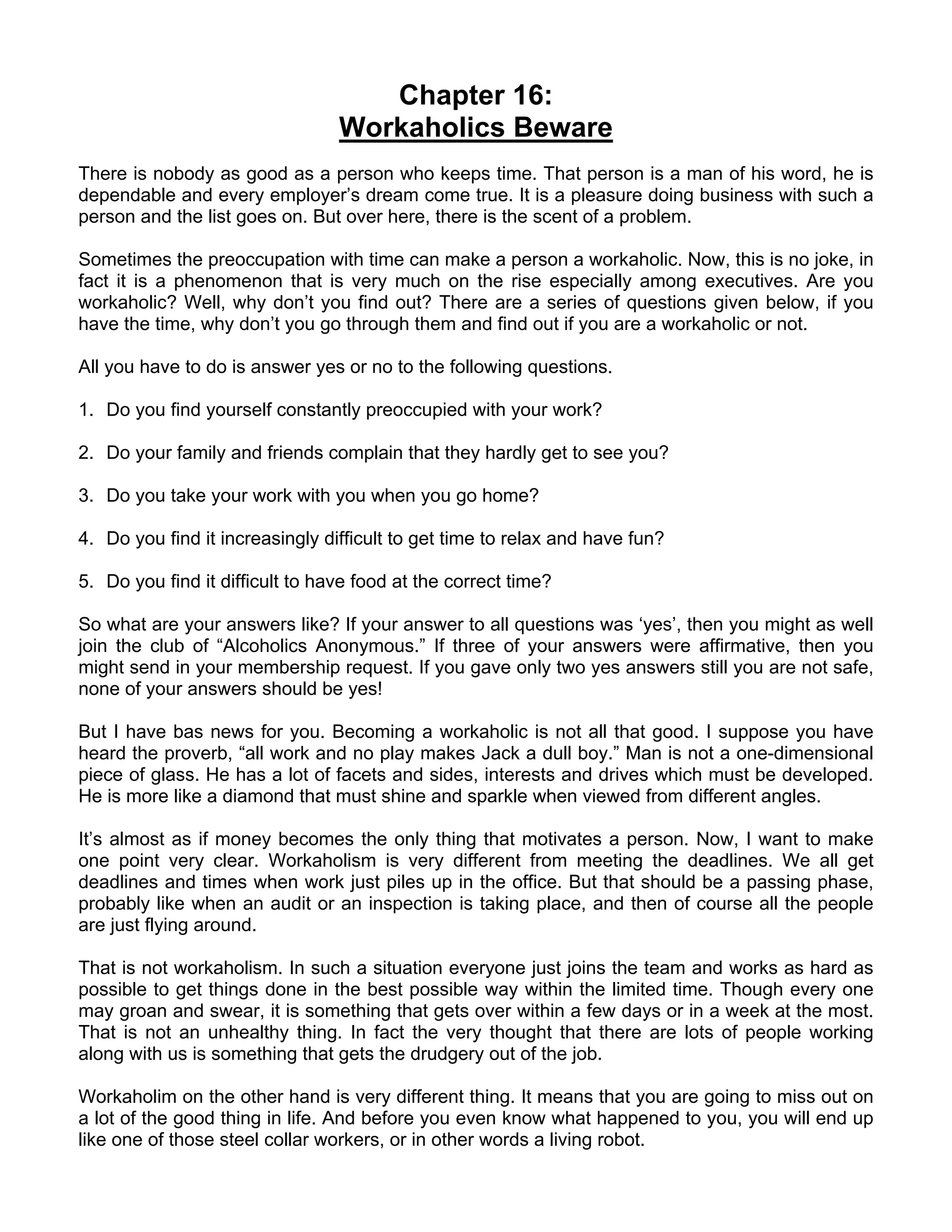 Chapter 16:
                                 Workaholics Beware
There is nobody as good as a person who keeps time. That person is a man of his word, he is
dependable and every employer’s dream come true. It is a pleasure doing business with such a
person and the list goes on. But over here, there is the scent of a problem.

Sometimes the preoccupation with time can make a person a workaholic. Now, this is no joke, in
fact it is a phenomenon that is very much on the rise especially among executives. Are you
workaholic? Well, why don’t you find out? There are a series of questions given below, if you
have the time, why don’t you go through them and find out if you are a workaholic or not.

All you have to do is answer yes or no to the following questions.

1. Do you find yourself constantly preoccupied with your work?

2. Do your family and friends complain that they hardly get to see you?

3. Do you take your work with you when you go home?

4. Do you find it increasingly difficult to get time to relax and have fun?

5. Do you find it difficult to have food at the correct time?

So what are your answers like? If your answer to all questions was ‘yes’, then you might as well
join the club of “Alcoholics Anonymous.” If three of your answers were affirmative, then you
might send in your membership request. If you gave only two yes answers still you are not safe,
none of your answers should be yes!

But I have bas news for you. Becoming a workaholic is not all that good. I suppose you have
heard the proverb, “all work and no play makes Jack a dull boy.” Man is not a one-dimensional
piece of glass. He has a lot of facets and sides, interests and drives which must be developed.
He is more like a diamond that must shine and sparkle when viewed from different angles.

It’s almost as if money becomes the only thing that motivates a person. Now, I want to make
one point very clear. Workaholism is very different from meeting the deadlines. We all get
deadlines and times when work just piles up in the office. But that should be a passing phase,
probably like when an audit or an inspection is taking place, and then of course all the people
are just flying around.

That is not workaholism. In such a situation everyone just joins the team and works as hard as
possible to get things done in the best possible way within the limited time. Though every one
may groan and swear, it is something that gets over within a few days or in a week at the most.
That is not an unhealthy thing. In fact the very thought that there are lots of people working
along with us is something that gets the drudgery out of the job.

Workaholim on the other hand is very different thing. It means that you are going to miss out on
a lot of the good thing in life. And before you even know what happened to you, you will end up
like one of those steel collar workers, or in other words a living robot.
 