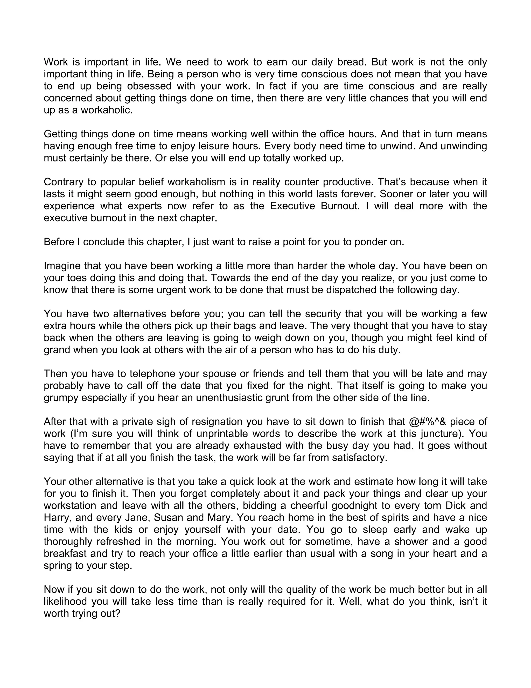 Work is important in life. We need to work to earn our daily bread. But work is not the only
important thing in life. Being a person who is very time conscious does not mean that you have
to end up being obsessed with your work. In fact if you are time conscious and are really
concerned about getting things done on time, then there are very little chances that you will end
up as a workaholic.

Getting things done on time means working well within the office hours. And that in turn means
having enough free time to enjoy leisure hours. Every body need time to unwind. And unwinding
must certainly be there. Or else you will end up totally worked up.

Contrary to popular belief workaholism is in reality counter productive. That’s because when it
lasts it might seem good enough, but nothing in this world lasts forever. Sooner or later you will
experience what experts now refer to as the Executive Burnout. I will deal more with the
executive burnout in the next chapter.

Before I conclude this chapter, I just want to raise a point for you to ponder on.

Imagine that you have been working a little more than harder the whole day. You have been on
your toes doing this and doing that. Towards the end of the day you realize, or you just come to
know that there is some urgent work to be done that must be dispatched the following day.

You have two alternatives before you; you can tell the security that you will be working a few
extra hours while the others pick up their bags and leave. The very thought that you have to stay
back when the others are leaving is going to weigh down on you, though you might feel kind of
grand when you look at others with the air of a person who has to do his duty.

Then you have to telephone your spouse or friends and tell them that you will be late and may
probably have to call off the date that you fixed for the night. That itself is going to make you
grumpy especially if you hear an unenthusiastic grunt from the other side of the line.

After that with a private sigh of resignation you have to sit down to finish that @#%^& piece of
work (I’m sure you will think of unprintable words to describe the work at this juncture). You
have to remember that you are already exhausted with the busy day you had. It goes without
saying that if at all you finish the task, the work will be far from satisfactory.

Your other alternative is that you take a quick look at the work and estimate how long it will take
for you to finish it. Then you forget completely about it and pack your things and clear up your
workstation and leave with all the others, bidding a cheerful goodnight to every tom Dick and
Harry, and every Jane, Susan and Mary. You reach home in the best of spirits and have a nice
time with the kids or enjoy yourself with your date. You go to sleep early and wake up
thoroughly refreshed in the morning. You work out for sometime, have a shower and a good
breakfast and try to reach your office a little earlier than usual with a song in your heart and a
spring to your step.

Now if you sit down to do the work, not only will the quality of the work be much better but in all
likelihood you will take less time than is really required for it. Well, what do you think, isn’t it
worth trying out?
 