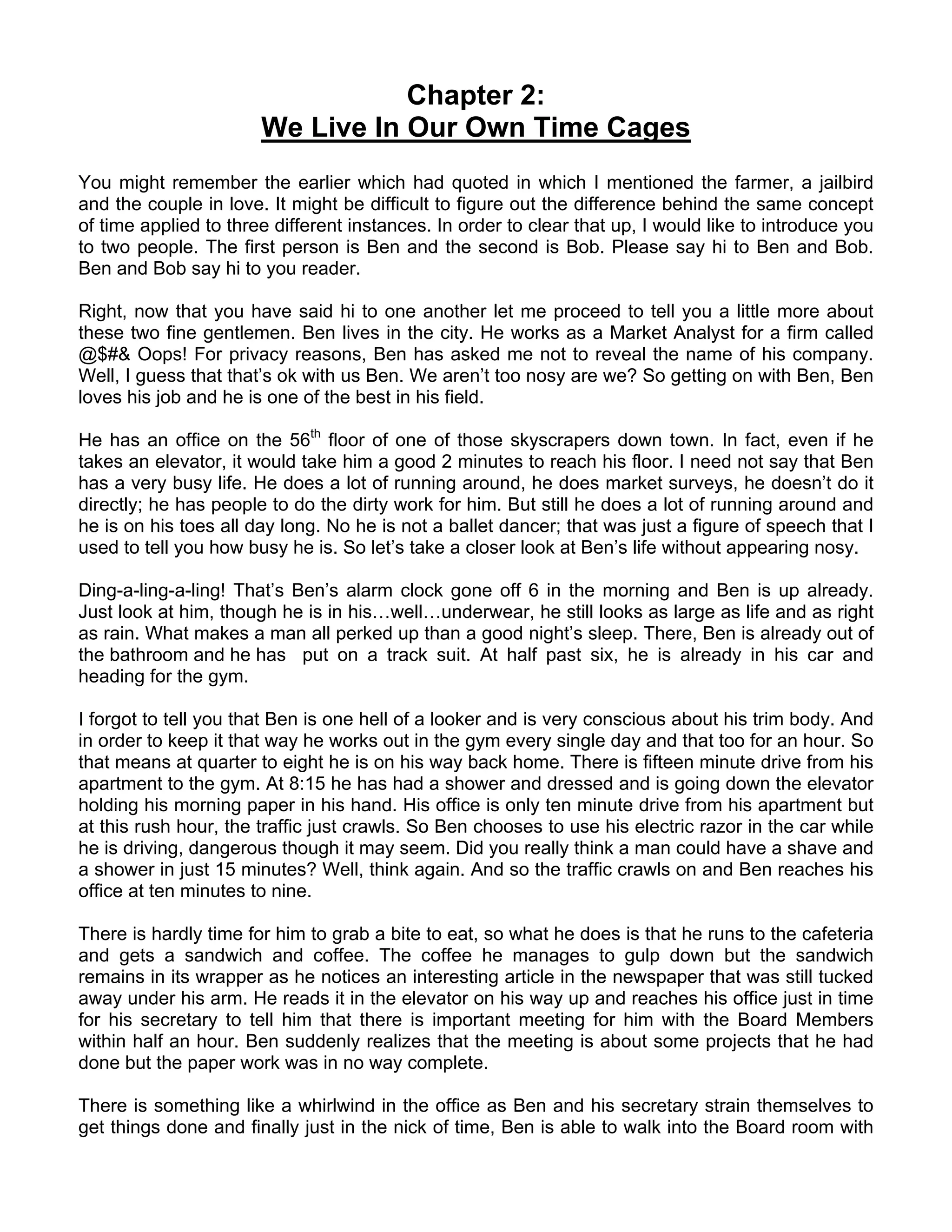 Chapter 2:
                       We Live In Our Own Time Cages
You might remember the earlier which had quoted in which I mentioned the farmer, a jailbird
and the couple in love. It might be difficult to figure out the difference behind the same concept
of time applied to three different instances. In order to clear that up, I would like to introduce you
to two people. The first person is Ben and the second is Bob. Please say hi to Ben and Bob.
Ben and Bob say hi to you reader.

Right, now that you have said hi to one another let me proceed to tell you a little more about
these two fine gentlemen. Ben lives in the city. He works as a Market Analyst for a firm called
@$#& Oops! For privacy reasons, Ben has asked me not to reveal the name of his company.
Well, I guess that that’s ok with us Ben. We aren’t too nosy are we? So getting on with Ben, Ben
loves his job and he is one of the best in his field.

He has an office on the 56th floor of one of those skyscrapers down town. In fact, even if he
takes an elevator, it would take him a good 2 minutes to reach his floor. I need not say that Ben
has a very busy life. He does a lot of running around, he does market surveys, he doesn’t do it
directly; he has people to do the dirty work for him. But still he does a lot of running around and
he is on his toes all day long. No he is not a ballet dancer; that was just a figure of speech that I
used to tell you how busy he is. So let’s take a closer look at Ben’s life without appearing nosy.

Ding-a-ling-a-ling! That’s Ben’s alarm clock gone off 6 in the morning and Ben is up already.
Just look at him, though he is in his…well…underwear, he still looks as large as life and as right
as rain. What makes a man all perked up than a good night’s sleep. There, Ben is already out of
the bathroom and he has put on a track suit. At half past six, he is already in his car and
heading for the gym.

I forgot to tell you that Ben is one hell of a looker and is very conscious about his trim body. And
in order to keep it that way he works out in the gym every single day and that too for an hour. So
that means at quarter to eight he is on his way back home. There is fifteen minute drive from his
apartment to the gym. At 8:15 he has had a shower and dressed and is going down the elevator
holding his morning paper in his hand. His office is only ten minute drive from his apartment but
at this rush hour, the traffic just crawls. So Ben chooses to use his electric razor in the car while
he is driving, dangerous though it may seem. Did you really think a man could have a shave and
a shower in just 15 minutes? Well, think again. And so the traffic crawls on and Ben reaches his
office at ten minutes to nine.

There is hardly time for him to grab a bite to eat, so what he does is that he runs to the cafeteria
and gets a sandwich and coffee. The coffee he manages to gulp down but the sandwich
remains in its wrapper as he notices an interesting article in the newspaper that was still tucked
away under his arm. He reads it in the elevator on his way up and reaches his office just in time
for his secretary to tell him that there is important meeting for him with the Board Members
within half an hour. Ben suddenly realizes that the meeting is about some projects that he had
done but the paper work was in no way complete.

There is something like a whirlwind in the office as Ben and his secretary strain themselves to
get things done and finally just in the nick of time, Ben is able to walk into the Board room with
 