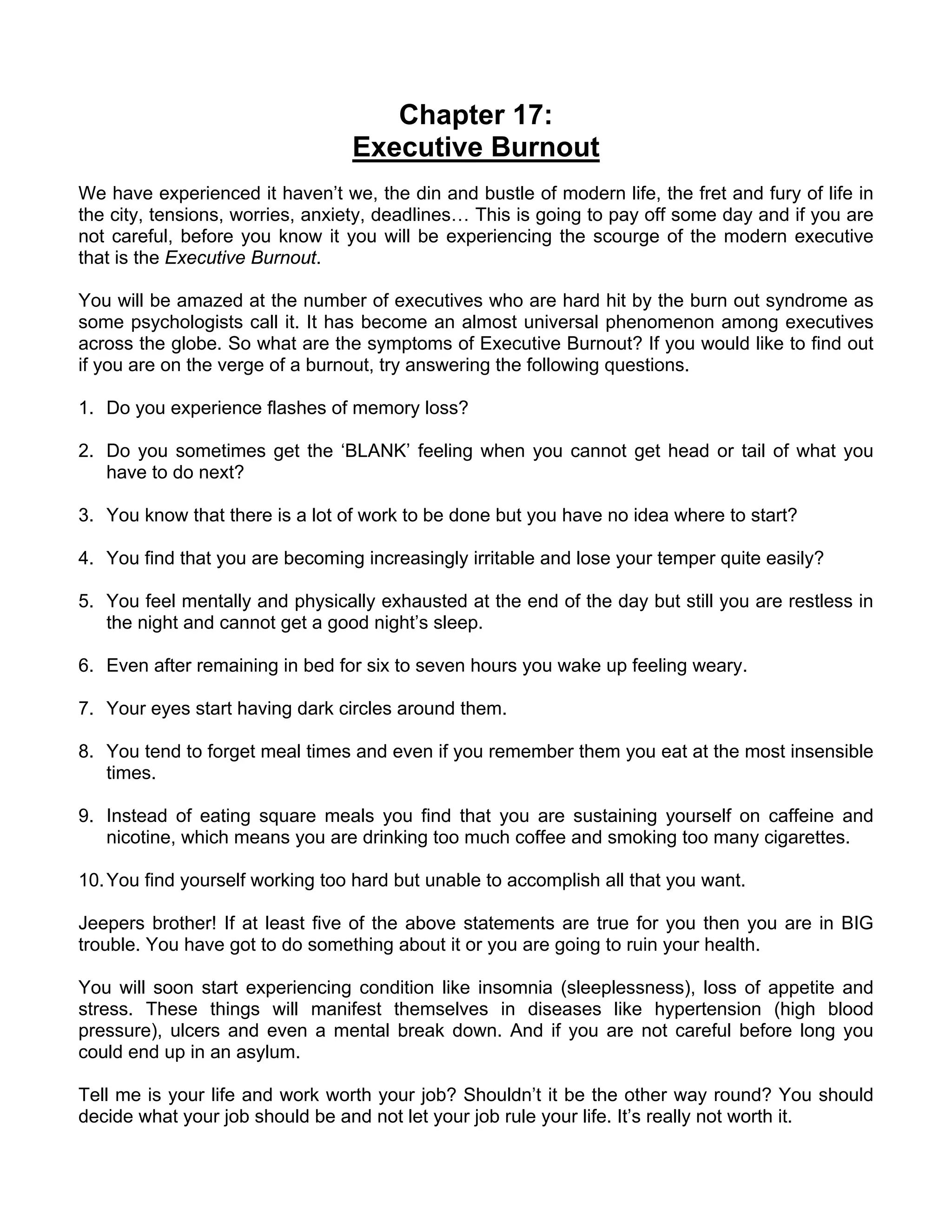 Chapter 17:
                                 Executive Burnout
We have experienced it haven’t we, the din and bustle of modern life, the fret and fury of life in
the city, tensions, worries, anxiety, deadlines… This is going to pay off some day and if you are
not careful, before you know it you will be experiencing the scourge of the modern executive
that is the Executive Burnout.

You will be amazed at the number of executives who are hard hit by the burn out syndrome as
some psychologists call it. It has become an almost universal phenomenon among executives
across the globe. So what are the symptoms of Executive Burnout? If you would like to find out
if you are on the verge of a burnout, try answering the following questions.

1. Do you experience flashes of memory loss?

2. Do you sometimes get the ‘BLANK’ feeling when you cannot get head or tail of what you
   have to do next?

3. You know that there is a lot of work to be done but you have no idea where to start?

4. You find that you are becoming increasingly irritable and lose your temper quite easily?

5. You feel mentally and physically exhausted at the end of the day but still you are restless in
   the night and cannot get a good night’s sleep.

6. Even after remaining in bed for six to seven hours you wake up feeling weary.

7. Your eyes start having dark circles around them.

8. You tend to forget meal times and even if you remember them you eat at the most insensible
   times.

9. Instead of eating square meals you find that you are sustaining yourself on caffeine and
   nicotine, which means you are drinking too much coffee and smoking too many cigarettes.

10. You find yourself working too hard but unable to accomplish all that you want.

Jeepers brother! If at least five of the above statements are true for you then you are in BIG
trouble. You have got to do something about it or you are going to ruin your health.

You will soon start experiencing condition like insomnia (sleeplessness), loss of appetite and
stress. These things will manifest themselves in diseases like hypertension (high blood
pressure), ulcers and even a mental break down. And if you are not careful before long you
could end up in an asylum.

Tell me is your life and work worth your job? Shouldn’t it be the other way round? You should
decide what your job should be and not let your job rule your life. It’s really not worth it.
 