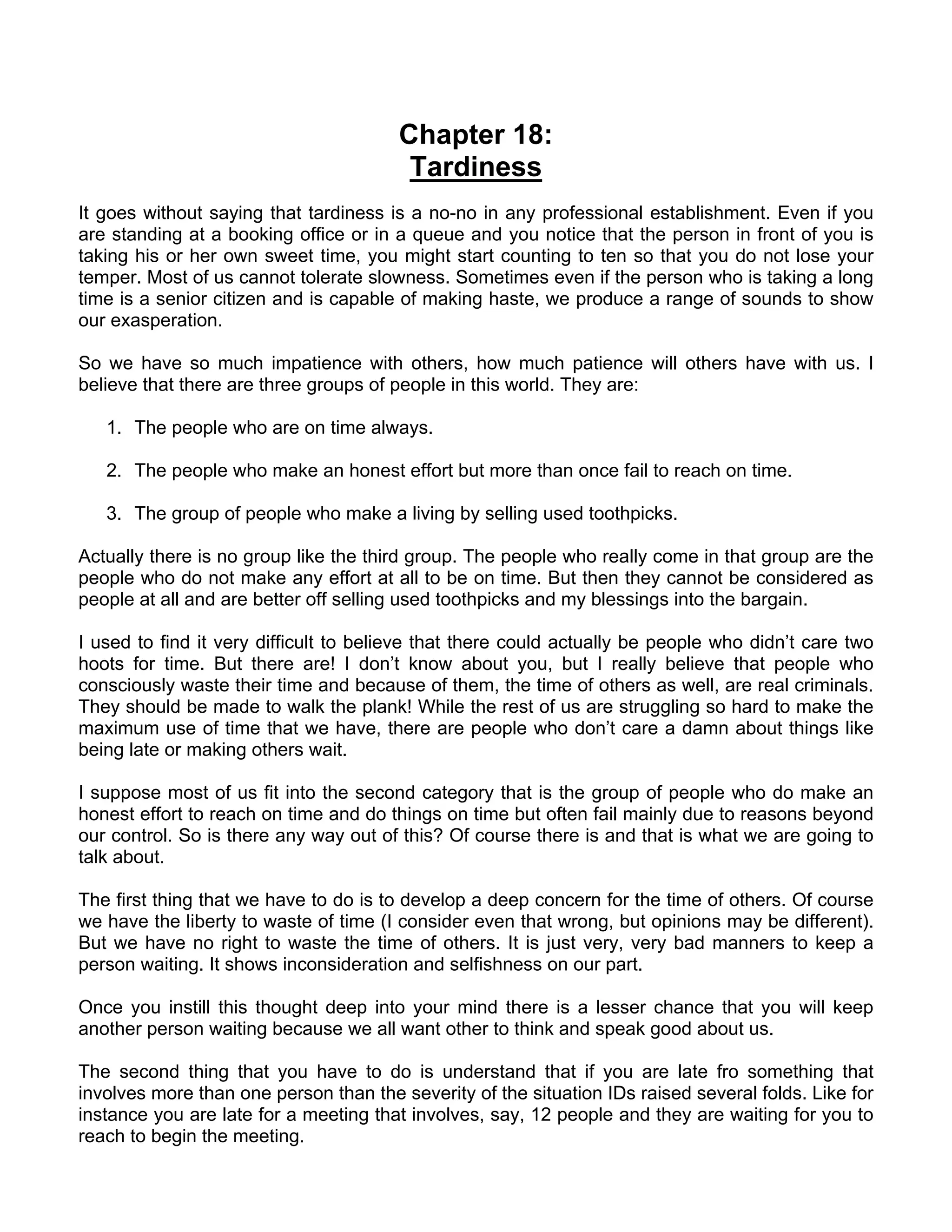 Chapter 18:
                                        Tardiness
It goes without saying that tardiness is a no-no in any professional establishment. Even if you
are standing at a booking office or in a queue and you notice that the person in front of you is
taking his or her own sweet time, you might start counting to ten so that you do not lose your
temper. Most of us cannot tolerate slowness. Sometimes even if the person who is taking a long
time is a senior citizen and is capable of making haste, we produce a range of sounds to show
our exasperation.

So we have so much impatience with others, how much patience will others have with us. I
believe that there are three groups of people in this world. They are:

   1. The people who are on time always.

   2. The people who make an honest effort but more than once fail to reach on time.

   3. The group of people who make a living by selling used toothpicks.

Actually there is no group like the third group. The people who really come in that group are the
people who do not make any effort at all to be on time. But then they cannot be considered as
people at all and are better off selling used toothpicks and my blessings into the bargain.

I used to find it very difficult to believe that there could actually be people who didn’t care two
hoots for time. But there are! I don’t know about you, but I really believe that people who
consciously waste their time and because of them, the time of others as well, are real criminals.
They should be made to walk the plank! While the rest of us are struggling so hard to make the
maximum use of time that we have, there are people who don’t care a damn about things like
being late or making others wait.

I suppose most of us fit into the second category that is the group of people who do make an
honest effort to reach on time and do things on time but often fail mainly due to reasons beyond
our control. So is there any way out of this? Of course there is and that is what we are going to
talk about.

The first thing that we have to do is to develop a deep concern for the time of others. Of course
we have the liberty to waste of time (I consider even that wrong, but opinions may be different).
But we have no right to waste the time of others. It is just very, very bad manners to keep a
person waiting. It shows inconsideration and selfishness on our part.

Once you instill this thought deep into your mind there is a lesser chance that you will keep
another person waiting because we all want other to think and speak good about us.

The second thing that you have to do is understand that if you are late fro something that
involves more than one person than the severity of the situation IDs raised several folds. Like for
instance you are late for a meeting that involves, say, 12 people and they are waiting for you to
reach to begin the meeting.
 