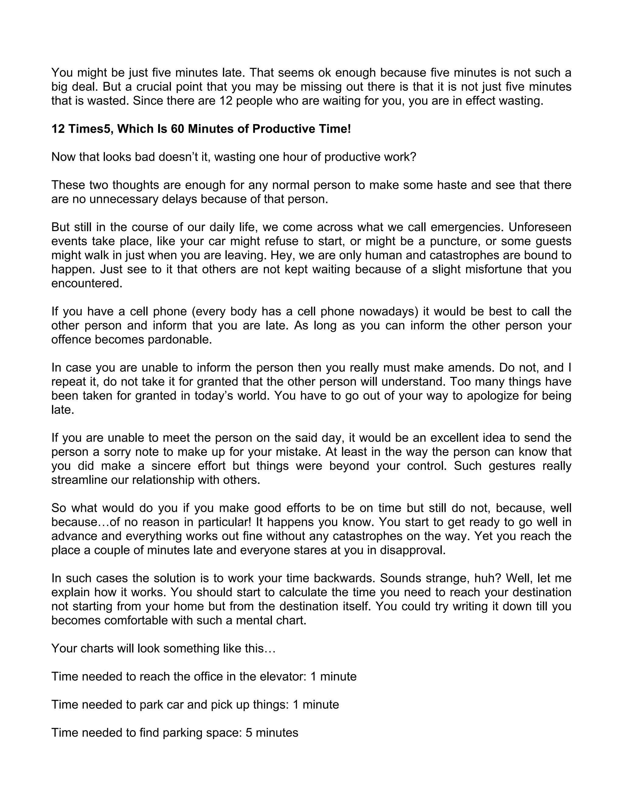 You might be just five minutes late. That seems ok enough because five minutes is not such a
big deal. But a crucial point that you may be missing out there is that it is not just five minutes
that is wasted. Since there are 12 people who are waiting for you, you are in effect wasting.

12 Times5, Which Is 60 Minutes of Productive Time!

Now that looks bad doesn’t it, wasting one hour of productive work?

These two thoughts are enough for any normal person to make some haste and see that there
are no unnecessary delays because of that person.

But still in the course of our daily life, we come across what we call emergencies. Unforeseen
events take place, like your car might refuse to start, or might be a puncture, or some guests
might walk in just when you are leaving. Hey, we are only human and catastrophes are bound to
happen. Just see to it that others are not kept waiting because of a slight misfortune that you
encountered.

If you have a cell phone (every body has a cell phone nowadays) it would be best to call the
other person and inform that you are late. As long as you can inform the other person your
offence becomes pardonable.

In case you are unable to inform the person then you really must make amends. Do not, and I
repeat it, do not take it for granted that the other person will understand. Too many things have
been taken for granted in today’s world. You have to go out of your way to apologize for being
late.

If you are unable to meet the person on the said day, it would be an excellent idea to send the
person a sorry note to make up for your mistake. At least in the way the person can know that
you did make a sincere effort but things were beyond your control. Such gestures really
streamline our relationship with others.

So what would do you if you make good efforts to be on time but still do not, because, well
because…of no reason in particular! It happens you know. You start to get ready to go well in
advance and everything works out fine without any catastrophes on the way. Yet you reach the
place a couple of minutes late and everyone stares at you in disapproval.

In such cases the solution is to work your time backwards. Sounds strange, huh? Well, let me
explain how it works. You should start to calculate the time you need to reach your destination
not starting from your home but from the destination itself. You could try writing it down till you
becomes comfortable with such a mental chart.

Your charts will look something like this…

Time needed to reach the office in the elevator: 1 minute

Time needed to park car and pick up things: 1 minute

Time needed to find parking space: 5 minutes
 