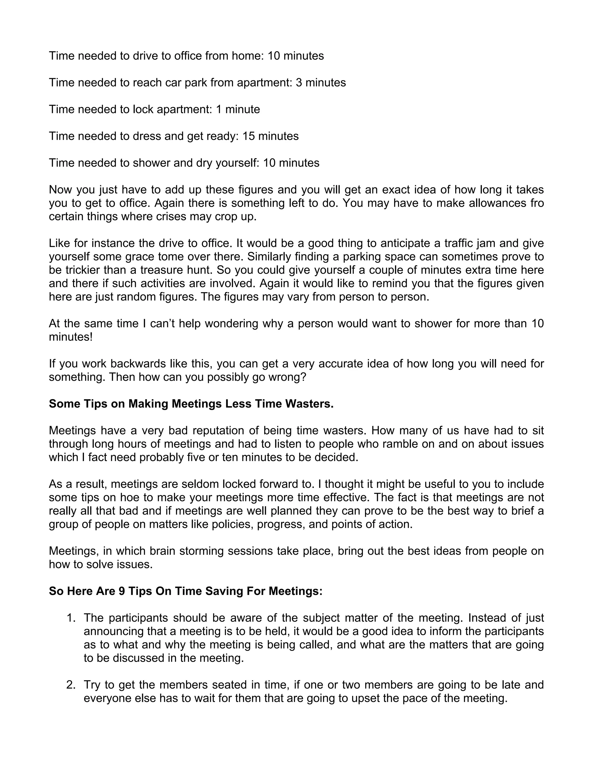 Time needed to drive to office from home: 10 minutes

Time needed to reach car park from apartment: 3 minutes

Time needed to lock apartment: 1 minute

Time needed to dress and get ready: 15 minutes

Time needed to shower and dry yourself: 10 minutes

Now you just have to add up these figures and you will get an exact idea of how long it takes
you to get to office. Again there is something left to do. You may have to make allowances fro
certain things where crises may crop up.

Like for instance the drive to office. It would be a good thing to anticipate a traffic jam and give
yourself some grace tome over there. Similarly finding a parking space can sometimes prove to
be trickier than a treasure hunt. So you could give yourself a couple of minutes extra time here
and there if such activities are involved. Again it would like to remind you that the figures given
here are just random figures. The figures may vary from person to person.

At the same time I can’t help wondering why a person would want to shower for more than 10
minutes!

If you work backwards like this, you can get a very accurate idea of how long you will need for
something. Then how can you possibly go wrong?

Some Tips on Making Meetings Less Time Wasters.

Meetings have a very bad reputation of being time wasters. How many of us have had to sit
through long hours of meetings and had to listen to people who ramble on and on about issues
which I fact need probably five or ten minutes to be decided.

As a result, meetings are seldom locked forward to. I thought it might be useful to you to include
some tips on hoe to make your meetings more time effective. The fact is that meetings are not
really all that bad and if meetings are well planned they can prove to be the best way to brief a
group of people on matters like policies, progress, and points of action.

Meetings, in which brain storming sessions take place, bring out the best ideas from people on
how to solve issues.

So Here Are 9 Tips On Time Saving For Meetings:

   1. The participants should be aware of the subject matter of the meeting. Instead of just
      announcing that a meeting is to be held, it would be a good idea to inform the participants
      as to what and why the meeting is being called, and what are the matters that are going
      to be discussed in the meeting.

   2. Try to get the members seated in time, if one or two members are going to be late and
      everyone else has to wait for them that are going to upset the pace of the meeting.
 