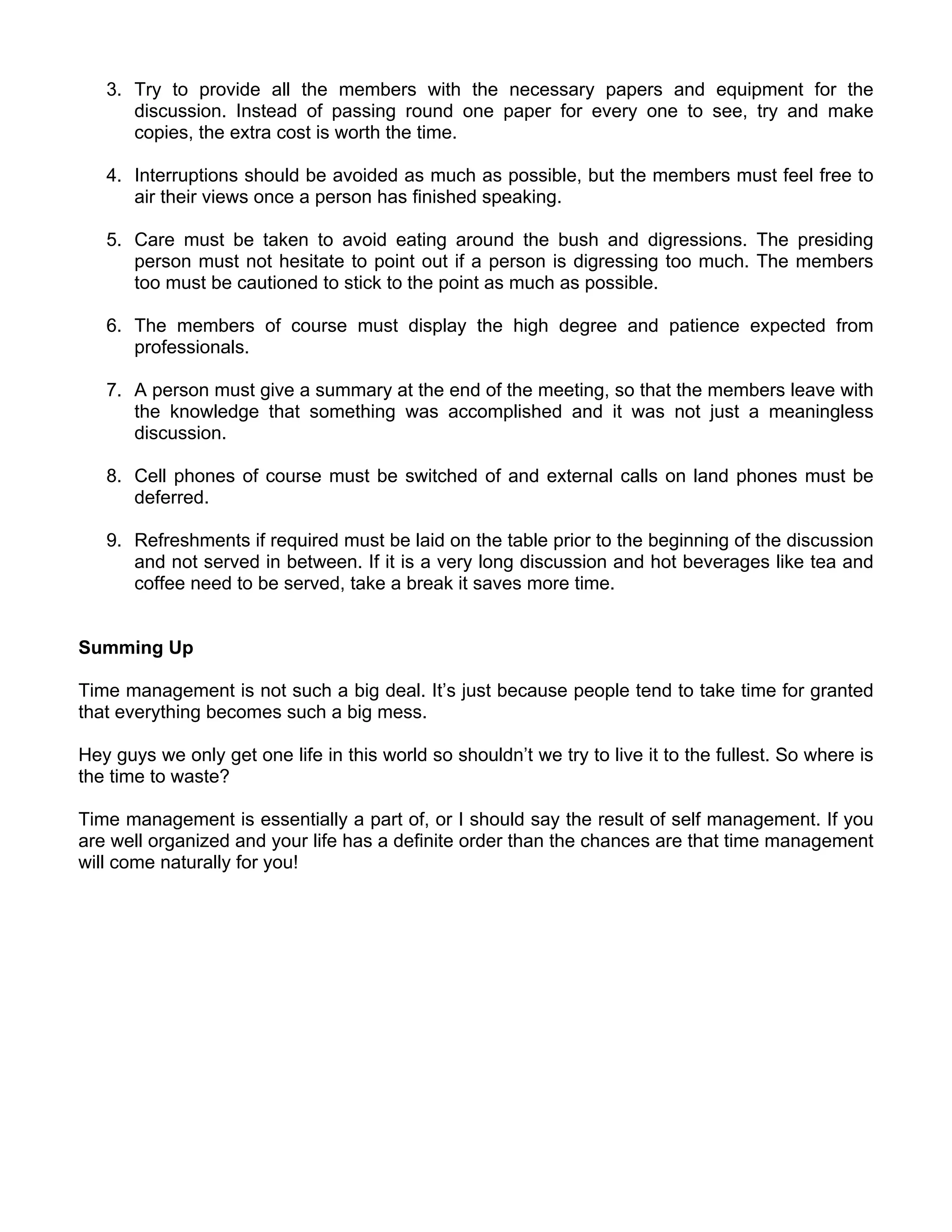 3. Try to provide all the members with the necessary papers and equipment for the
      discussion. Instead of passing round one paper for every one to see, try and make
      copies, the extra cost is worth the time.

   4. Interruptions should be avoided as much as possible, but the members must feel free to
      air their views once a person has finished speaking.

   5. Care must be taken to avoid eating around the bush and digressions. The presiding
      person must not hesitate to point out if a person is digressing too much. The members
      too must be cautioned to stick to the point as much as possible.

   6. The members of course must display the high degree and patience expected from
      professionals.

   7. A person must give a summary at the end of the meeting, so that the members leave with
      the knowledge that something was accomplished and it was not just a meaningless
      discussion.

   8. Cell phones of course must be switched of and external calls on land phones must be
      deferred.

   9. Refreshments if required must be laid on the table prior to the beginning of the discussion
      and not served in between. If it is a very long discussion and hot beverages like tea and
      coffee need to be served, take a break it saves more time.


Summing Up

Time management is not such a big deal. It’s just because people tend to take time for granted
that everything becomes such a big mess.

Hey guys we only get one life in this world so shouldn’t we try to live it to the fullest. So where is
the time to waste?

Time management is essentially a part of, or I should say the result of self management. If you
are well organized and your life has a definite order than the chances are that time management
will come naturally for you!
 