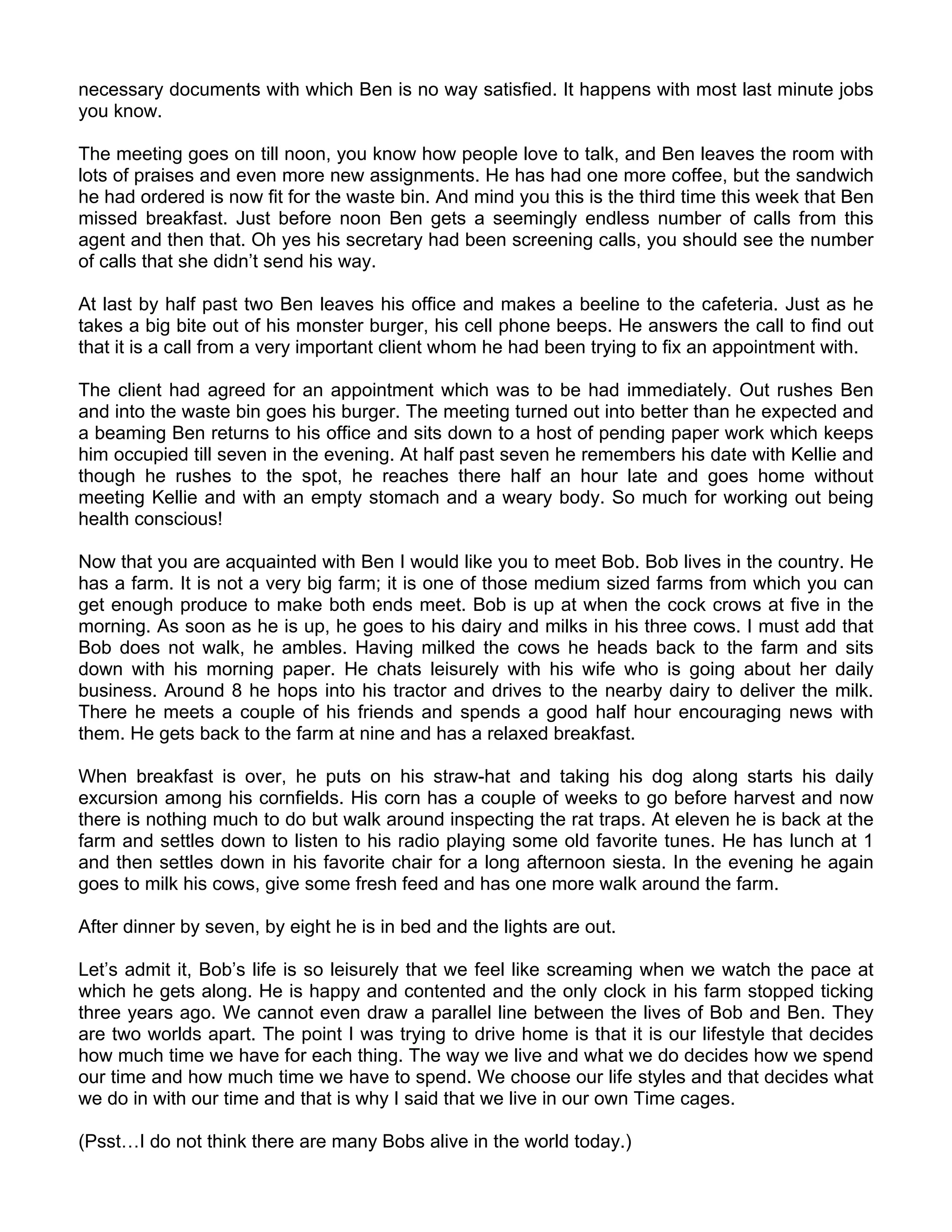 necessary documents with which Ben is no way satisfied. It happens with most last minute jobs
you know.

The meeting goes on till noon, you know how people love to talk, and Ben leaves the room with
lots of praises and even more new assignments. He has had one more coffee, but the sandwich
he had ordered is now fit for the waste bin. And mind you this is the third time this week that Ben
missed breakfast. Just before noon Ben gets a seemingly endless number of calls from this
agent and then that. Oh yes his secretary had been screening calls, you should see the number
of calls that she didn’t send his way.

At last by half past two Ben leaves his office and makes a beeline to the cafeteria. Just as he
takes a big bite out of his monster burger, his cell phone beeps. He answers the call to find out
that it is a call from a very important client whom he had been trying to fix an appointment with.

The client had agreed for an appointment which was to be had immediately. Out rushes Ben
and into the waste bin goes his burger. The meeting turned out into better than he expected and
a beaming Ben returns to his office and sits down to a host of pending paper work which keeps
him occupied till seven in the evening. At half past seven he remembers his date with Kellie and
though he rushes to the spot, he reaches there half an hour late and goes home without
meeting Kellie and with an empty stomach and a weary body. So much for working out being
health conscious!

Now that you are acquainted with Ben I would like you to meet Bob. Bob lives in the country. He
has a farm. It is not a very big farm; it is one of those medium sized farms from which you can
get enough produce to make both ends meet. Bob is up at when the cock crows at five in the
morning. As soon as he is up, he goes to his dairy and milks in his three cows. I must add that
Bob does not walk, he ambles. Having milked the cows he heads back to the farm and sits
down with his morning paper. He chats leisurely with his wife who is going about her daily
business. Around 8 he hops into his tractor and drives to the nearby dairy to deliver the milk.
There he meets a couple of his friends and spends a good half hour encouraging news with
them. He gets back to the farm at nine and has a relaxed breakfast.

When breakfast is over, he puts on his straw-hat and taking his dog along starts his daily
excursion among his cornfields. His corn has a couple of weeks to go before harvest and now
there is nothing much to do but walk around inspecting the rat traps. At eleven he is back at the
farm and settles down to listen to his radio playing some old favorite tunes. He has lunch at 1
and then settles down in his favorite chair for a long afternoon siesta. In the evening he again
goes to milk his cows, give some fresh feed and has one more walk around the farm.

After dinner by seven, by eight he is in bed and the lights are out.

Let’s admit it, Bob’s life is so leisurely that we feel like screaming when we watch the pace at
which he gets along. He is happy and contented and the only clock in his farm stopped ticking
three years ago. We cannot even draw a parallel line between the lives of Bob and Ben. They
are two worlds apart. The point I was trying to drive home is that it is our lifestyle that decides
how much time we have for each thing. The way we live and what we do decides how we spend
our time and how much time we have to spend. We choose our life styles and that decides what
we do in with our time and that is why I said that we live in our own Time cages.

(Psst…I do not think there are many Bobs alive in the world today.)
 