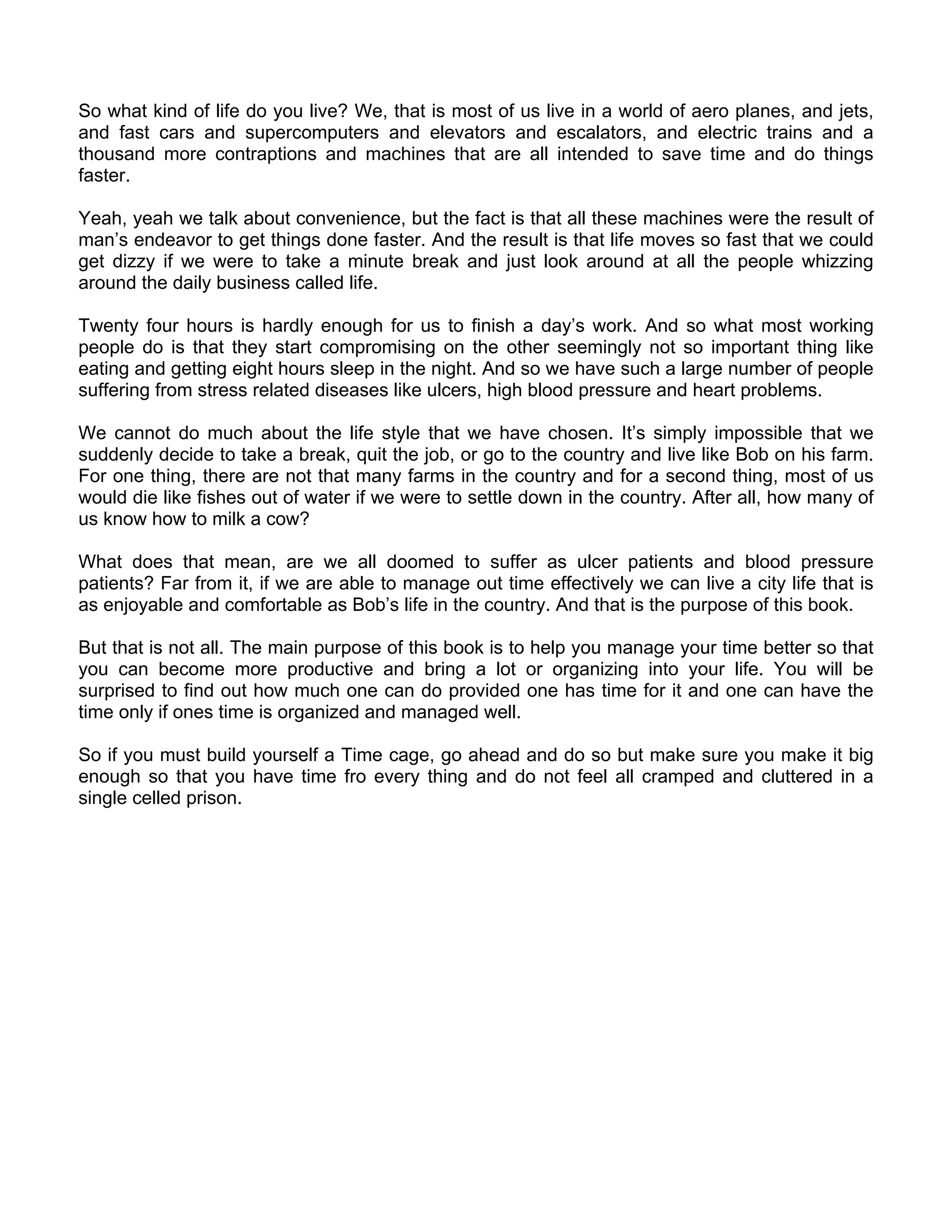 So what kind of life do you live? We, that is most of us live in a world of aero planes, and jets,
and fast cars and supercomputers and elevators and escalators, and electric trains and a
thousand more contraptions and machines that are all intended to save time and do things
faster.

Yeah, yeah we talk about convenience, but the fact is that all these machines were the result of
man’s endeavor to get things done faster. And the result is that life moves so fast that we could
get dizzy if we were to take a minute break and just look around at all the people whizzing
around the daily business called life.

Twenty four hours is hardly enough for us to finish a day’s work. And so what most working
people do is that they start compromising on the other seemingly not so important thing like
eating and getting eight hours sleep in the night. And so we have such a large number of people
suffering from stress related diseases like ulcers, high blood pressure and heart problems.

We cannot do much about the life style that we have chosen. It’s simply impossible that we
suddenly decide to take a break, quit the job, or go to the country and live like Bob on his farm.
For one thing, there are not that many farms in the country and for a second thing, most of us
would die like fishes out of water if we were to settle down in the country. After all, how many of
us know how to milk a cow?

What does that mean, are we all doomed to suffer as ulcer patients and blood pressure
patients? Far from it, if we are able to manage out time effectively we can live a city life that is
as enjoyable and comfortable as Bob’s life in the country. And that is the purpose of this book.

But that is not all. The main purpose of this book is to help you manage your time better so that
you can become more productive and bring a lot or organizing into your life. You will be
surprised to find out how much one can do provided one has time for it and one can have the
time only if ones time is organized and managed well.

So if you must build yourself a Time cage, go ahead and do so but make sure you make it big
enough so that you have time fro every thing and do not feel all cramped and cluttered in a
single celled prison.
 