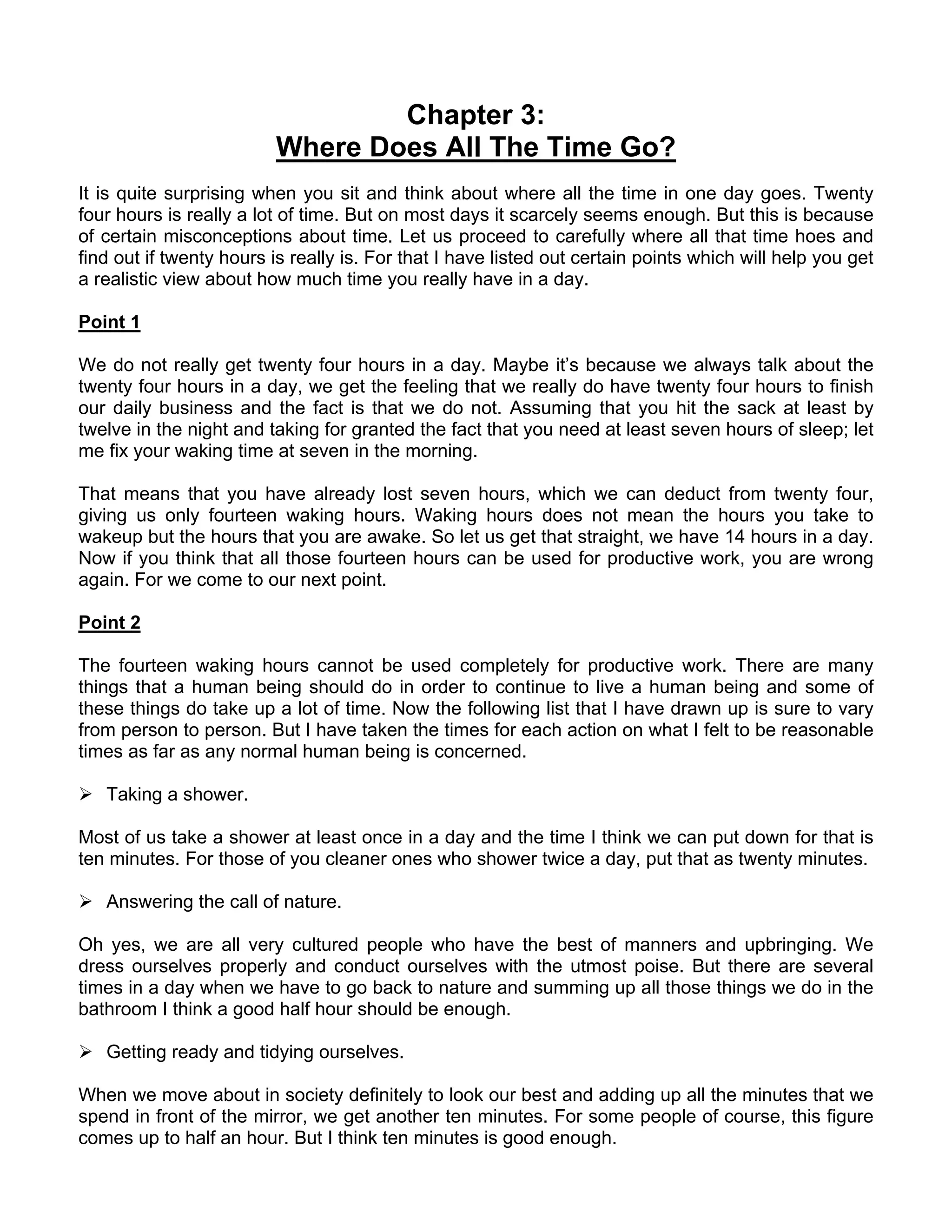 Chapter 3:
                         Where Does All The Time Go?
It is quite surprising when you sit and think about where all the time in one day goes. Twenty
four hours is really a lot of time. But on most days it scarcely seems enough. But this is because
of certain misconceptions about time. Let us proceed to carefully where all that time hoes and
find out if twenty hours is really is. For that I have listed out certain points which will help you get
a realistic view about how much time you really have in a day.

Point 1

We do not really get twenty four hours in a day. Maybe it’s because we always talk about the
twenty four hours in a day, we get the feeling that we really do have twenty four hours to finish
our daily business and the fact is that we do not. Assuming that you hit the sack at least by
twelve in the night and taking for granted the fact that you need at least seven hours of sleep; let
me fix your waking time at seven in the morning.

That means that you have already lost seven hours, which we can deduct from twenty four,
giving us only fourteen waking hours. Waking hours does not mean the hours you take to
wakeup but the hours that you are awake. So let us get that straight, we have 14 hours in a day.
Now if you think that all those fourteen hours can be used for productive work, you are wrong
again. For we come to our next point.

Point 2

The fourteen waking hours cannot be used completely for productive work. There are many
things that a human being should do in order to continue to live a human being and some of
these things do take up a lot of time. Now the following list that I have drawn up is sure to vary
from person to person. But I have taken the times for each action on what I felt to be reasonable
times as far as any normal human being is concerned.

   Taking a shower.

Most of us take a shower at least once in a day and the time I think we can put down for that is
ten minutes. For those of you cleaner ones who shower twice a day, put that as twenty minutes.

   Answering the call of nature.

Oh yes, we are all very cultured people who have the best of manners and upbringing. We
dress ourselves properly and conduct ourselves with the utmost poise. But there are several
times in a day when we have to go back to nature and summing up all those things we do in the
bathroom I think a good half hour should be enough.

   Getting ready and tidying ourselves.

When we move about in society definitely to look our best and adding up all the minutes that we
spend in front of the mirror, we get another ten minutes. For some people of course, this figure
comes up to half an hour. But I think ten minutes is good enough.
 