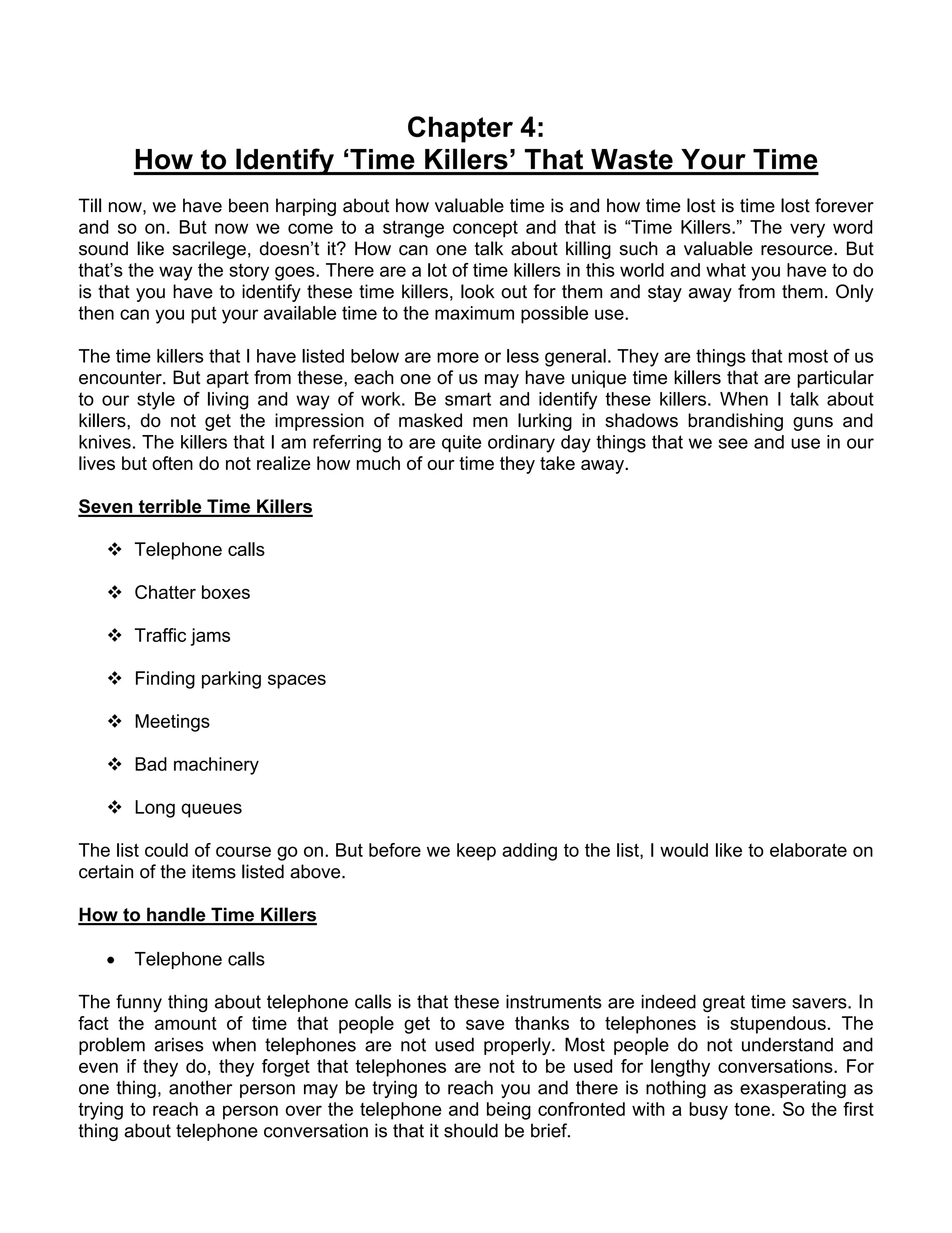 Chapter 4:
       How to Identify ‘Time Killers’ That Waste Your Time
Till now, we have been harping about how valuable time is and how time lost is time lost forever
and so on. But now we come to a strange concept and that is “Time Killers.” The very word
sound like sacrilege, doesn’t it? How can one talk about killing such a valuable resource. But
that’s the way the story goes. There are a lot of time killers in this world and what you have to do
is that you have to identify these time killers, look out for them and stay away from them. Only
then can you put your available time to the maximum possible use.

The time killers that I have listed below are more or less general. They are things that most of us
encounter. But apart from these, each one of us may have unique time killers that are particular
to our style of living and way of work. Be smart and identify these killers. When I talk about
killers, do not get the impression of masked men lurking in shadows brandishing guns and
knives. The killers that I am referring to are quite ordinary day things that we see and use in our
lives but often do not realize how much of our time they take away.

Seven terrible Time Killers

       Telephone calls

       Chatter boxes

       Traffic jams

       Finding parking spaces

       Meetings

       Bad machinery

       Long queues

The list could of course go on. But before we keep adding to the list, I would like to elaborate on
certain of the items listed above.

How to handle Time Killers

   •   Telephone calls

The funny thing about telephone calls is that these instruments are indeed great time savers. In
fact the amount of time that people get to save thanks to telephones is stupendous. The
problem arises when telephones are not used properly. Most people do not understand and
even if they do, they forget that telephones are not to be used for lengthy conversations. For
one thing, another person may be trying to reach you and there is nothing as exasperating as
trying to reach a person over the telephone and being confronted with a busy tone. So the first
thing about telephone conversation is that it should be brief.
 