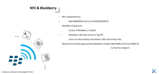 NFC & Blackberry

                                                    >   NFC enabled devices

                                                    >          Bold 9900/9930 and Curve 9350/9360/9370

                                                        BlackBerry Tag Service

                                                               Its part of BlackBerry 7 update

               …                                    >          Developers will have access to Tag API

                                                               Users can share photos, documents, URLs and contact info

                                                        MasterCard recently approved two BlackBerry models (Bold 9900 and Curve 9360) for
                                                                                                           its Pay Pass program
                                         …


Endeavour Software Technologies © 2011
 