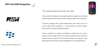NFC From RIM Perspective

                                         • NFC embedded Smartphones CAGR 2010 – 2015: 200%”


                                         • Major handset manufacturers and operating systems suppliers are committed
                                         to delivering mobile devices with the built-in ability to deliver NFC functionality


                                         • Consumers equipped with an NFC-enabled device will be able to use it to
                                         access a wide range of applications — from payments to discount coupons,
                                         access control to transport ticketing and beyond


                                         • Phones using NFC as a payment technology are neither new, nor solely a
                                         product of the US market. NFC trials in Europe and Asia-Pacific have netted very
                                         positive consumer response. The United States brings to the equation a large
                                         addressable market willing to deploy embedded NFC in a standardized format.

Endeavour Software Technologies © 2011
 