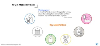 NFC in Mobile Payment

                                             Mobile payment
                                             A transfer of funds in return for a good or service,
                                             where the mobile phone is involved in both the
                                             initiation and confirmation of the payment.
                                                                                     (Source: Innopay)




                                                               Key Stakeholders




Endeavour Software Technologies © 2011
 