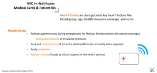 NFC in Healthcare:
              Medical Cards & Patient IDs
                                                            Health Cards can store patients key health factors like
                                                            blood group, age, health insurance coverage and so on.


       Health Cards:
                              >    Reduces patient stress during emergencies for Medical Reimbursement (insurance coverage),
                                         Billing and Payment of Insurance premium.
                              >    Easy and instant access of patient’s vital health factors instantly when required.
                              >    Easily updatable
                              >    Reduces misuse/frauds by all participants in the health services




Endeavour Software Technologies © 2011
 