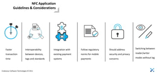 NFC Application
             Guidelines & Considerations




    Faster                  Interoperability     Integration with   Follow regulatory   Should address         Switching between

    transaction             between devices,     existing payment   norms for mobile    security and privacy   reader/writer

    time                    tags and standards   systems            payments            concerns               modes without lag




Endeavour Software Technologies © 2011
 