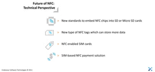 Future of NFC:
                          Technical Perspective


                                                  > New standards to embed NFC chips into SD or Micro SD cards


                                                  > New type of NFC tags which can store more data


                                                  > NFC enabled SIM cards


                                                  > SIM-based NFC payment solution



Endeavour Software Technologies © 2011
 