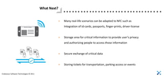 What Next?
                                                          ………………….………...
                                                      >   Many real-life scenarios can be adapted to NFC such as
                                                          Integration of id-cards, passports, finger-prints, driver-license


                                                      >   Storage area for critical information to provide user’s privacy
                                                          and authorizing people to access those information


                                                      >   Secure exchange of critical data


                                                      >   Storing tickets for transportation, parking access or events

Endeavour Software Technologies © 2011
 