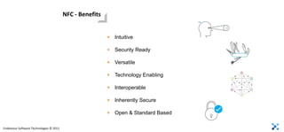 NFC - Benefits


                                                          + Intuitive

                                                          + Security Ready

                                                          + Versatile

                                                          + Technology Enabling

                                                          + Interoperable

                                                          + Inherently Secure

                                                          + Open & Standard Based

Endeavour Software Technologies © 2011
 