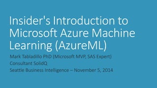 Insider's Introduction to Microsoft Azure Machine Learning (AzureML) 
Mark Tabladillo PhD (Microsoft MVP, SAS Expert) 
Consultant SolidQ 
Seattle Business Intelligence –November 5, 2014  